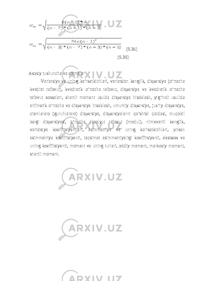   as ex n n n n n n n n n n n            6 1 2 1 3 24 1 3 2 3 5 2 ( )* ( )* ( )* ( ) ( ) ( )* ( )* ( )* ( ) (6.35) (6.36) Asosiy tushuncha va atamalar Variatsiya va uning ko’rsatkichlari, variatsion kenglik, dispersiya (o’rtacha kvadrat tafovut), kvadratik o’rtacha tafovut, dispersiya va kvadratik o’rtacha tafovut xossalari, shartli moment usulda dispersiya hisoblash, yig’indi usulida arifmetik o’rtacha va dispersiya hisoblash, umumiy dispersiya, juz’iy dispersiya, qismlararo (guruhlararo) dispersiya, dispersiyalarni qo’shish qoidasi, muqobil belgi dispersiyasi, o’rtacha absolyut tafovut (modul), nimkvartil kenglik, variatsiya koeffitsiyentlari, asimmetriya va uning ko’rsatkichlari, pirson asimmetriya koeffitsiyenti, taqsimot asimmetriyaligi koeffitsiyenti, ekstsess va uning koeffitsiyenti, moment va uning turlari, oddiy moment, markaziy moment, shartli moment. 