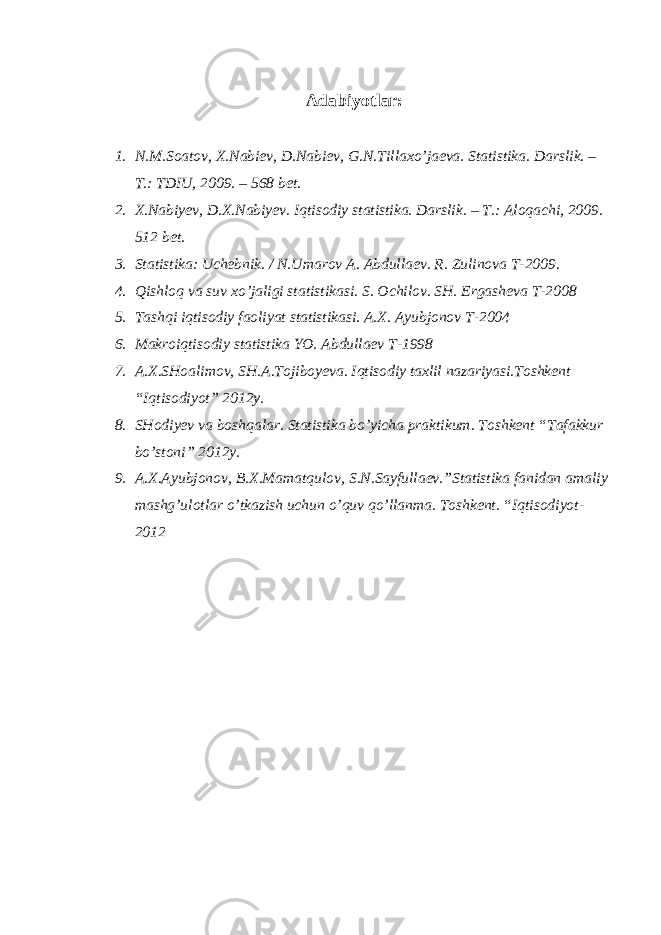 Adabiyotlar: 1. N.M.Soatov, X.Nabiev, D.Nabiev, G.N.Tillaxo’jaeva. Statistika. Darslik. – T.: TDIU, 2009. – 568 bet. 2. X.Nabiyev, D.X.Nabiyev. Iqtisodiy statistika. Darslik. – T.: Aloqachi, 2009. 512 bet. 3. Statistika: Uchebnik. / N.Umarov A. Abdullaev. R. Zulinova T-2009. 4. Qishloq va suv xo’jaligi statistikasi. S. Ochilov. SH. Ergasheva T-2008 5. Tashqi iqtisodiy faoliyat statistikasi. A.X. Ayubjonov T-2004 6. Makroiqtisodiy statistika YO. Abdullaev T-1998 7. A.X.SHoalimov, SH.A.Tojiboyeva. Iqtisodiy taxlil nazariyasi.Toshkent “Iqtisodiyot” 2012y. 8. SHodiyev va boshqalar. Statistika bo’yicha praktikum. Toshkent “Tafakkur bo’stoni” 2012y. 9. A.X.Ayubjonov, B.X.Mamatqulov, S.N.Sayfullaev.”Statistika fanidan amaliy mashg’ulotlar o’tkazish uchun o’quv qo’llanma. Toshkent. “Iqtisodiyot- 2012 