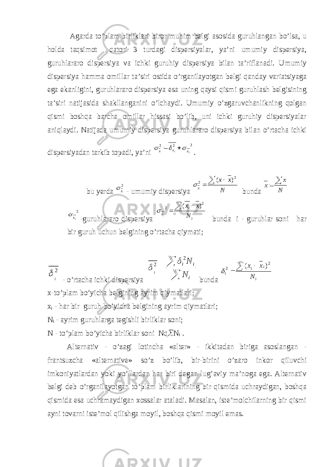  Agarda to’plam birliklari biror muhim belgi asosida guruhlangan bo’lsa, u holda taqsimot qatori 3 turdagi dispersiyalar, ya’ni umumiy dispersiya, guruhlararo dispersiya va ichki guruhiy dispersiya bilan ta’riflanadi. Umumiy dispersiya hamma omillar ta’siri ostida o’rganilayotgan belgi qanday variatsiyaga ega ekanligini, guruhlararo dispersiya esa uning qaysi qismi guruhlash belgisining ta’siri natijasida shakllanganini o’lchaydi. Umumiy o’zgaruvchanlikning qolgan qismi boshqa barcha omillar hissasi bo’lib, uni ichki guruhiy dispersiyalar aniqlaydi. Natijada umumiy dispersiya guruhlararo dispersiya bilan o’rtacha ichki dispersiyadan tarkib topadi, ya’ni 2 2 2 ii x x x      . bu yerda 2 x  - umumiy dispersiya N xx x    2 2 )( bunda N x x   2 iх  -guruhlararo dispersiya i i x N x x i    2 2 ) (  bunda i - guruhlar soni har bir guruh uchun belgining o’rtacha qiymati; 2 i  - o’rtacha ichki dispersiya   i ii N N i 2 2   bunda i i i i N x x    2 2 ) (  x-to’plam bo’yicha belgining ayrim qiymatlari; x i - har bir guruh bo’yicha belgining ayrim qiymatlari; N i - ayrim guruhlarga tegishli birliklar soni; N - to’plam bo’yicha birliklar soni Nq  N i . Alternativ - o’zagi lotincha «alter» - ikkitadan biriga asoslangan - frantsuzcha «alternative» so’z bo’lib, bir-birini o’zaro inkor qiluvchi imkoniyatlardan yoki yo’llardan har biri degan lug’aviy ma’noga ega. Alternativ belgi deb o’rganilayotgan to’plam birliklarining bir qismida uchraydigan, boshqa qismida esa uchramaydigan xossalar ataladi. Masalan, iste’molchilarning bir qismi ayni tovarni iste’mol qilishga moyil, boshqa qismi moyil emas. 