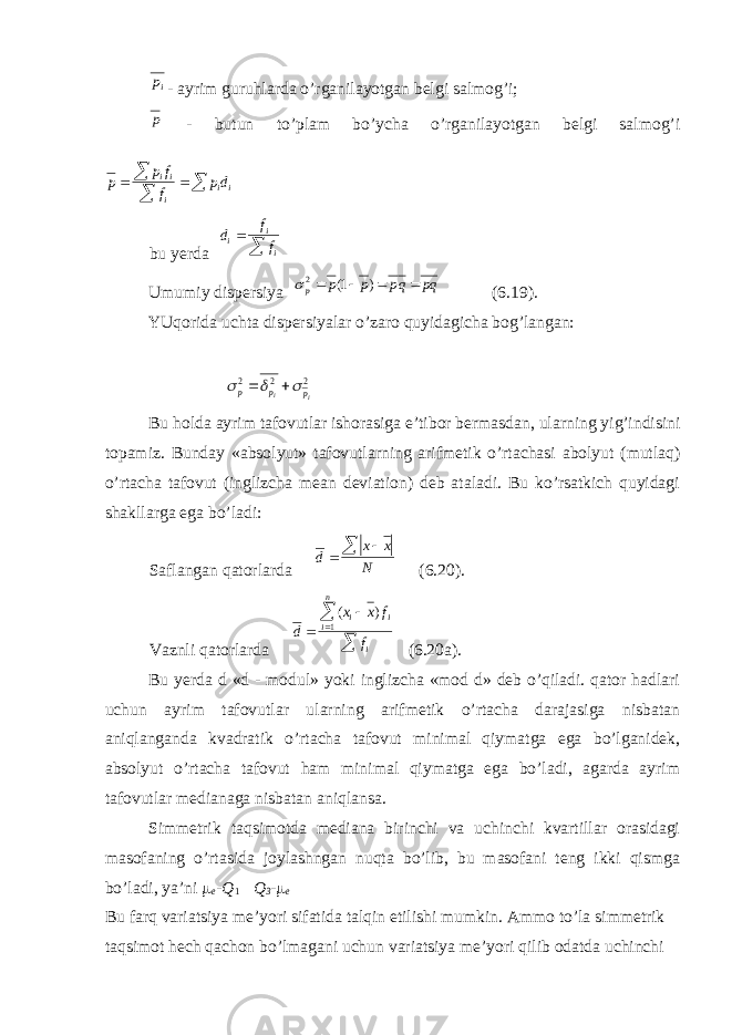 ip- ayrim guruhlarda o’rganilayotgan belgi salmog’i; p - butun to’plam bo’ycha o’rganilayotgan belgi salmog’i p p f f p d ii i ii    bu yerda d f f i i i   Umumiy dispersiya pq qp p p p     ) 1( 2 (6.19). YUqorida uchta dispersiyalar o’zaro quyidagicha bog’langan: 2 2 2 i i p p p      Bu holda ayrim tafovutlar ishorasiga e’tibor bermasdan, ularning yig’indisini topamiz. Bunday «absolyut» tafovutlarning arifmetik o’rtachasi abolyut (mutlaq) o’rtacha tafovut (inglizcha mean deviation) deb ataladi. Bu ko’rsatkich quyidagi shakllarga ega bo’ladi: Saflangan qatorlarda d x x N   (6.20). Vaznli qatorlarda d x x f f i i i n i     ( ) 1 (6.20a). Bu yerda d «d - modul» yoki inglizcha «mod d» deb o’qiladi. qator hadlari uchun ayrim tafovutlar ularning arifmetik o’rtacha darajasiga nisbatan aniqlanganda kvadratik o’rtacha tafovut minimal qiymatga ega bo’lganidek, absolyut o’rtacha tafovut ham minimal qiymatga ega bo’ladi, agarda ayrim tafovutlar medianaga nisbatan aniqlansa. Simmetrik taqsimotda mediana birinchi va uchinchi kvartillar orasidagi masofaning o’rtasida joylashngan nuqta bo’lib, bu masofani teng ikki qismga bo’ladi, ya’ni m e -Q 1  Q 3 - m e Bu farq variatsiya me’yori sifatida talqin etilishi mumkin. Ammo to’la simmetrik taqsimot hech qachon bo’lmagani uchun variatsiya me’yori qilib odatda uchinchi 