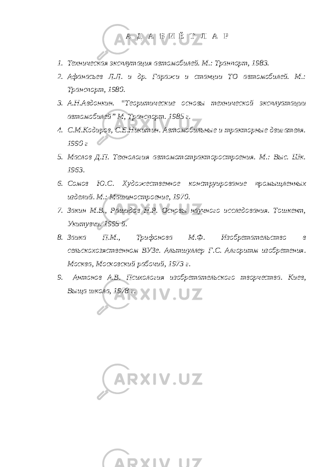 А Д А Б И Ё Т Л А Р 1. Техническая эксплутация автомобилей. М.: Транпорт, 1983. 2. Афанасьев Л.Л. и др. Гаражи и станции ТО автомобилей. М.: Транспорт, 1980. 3. А.Н.Авдонкин. “Теоритические основы технической эксплуатации автомобилей” М, Транспорт. 1985 г. 4. С.М.Кодиров, С.Е.Никитин. Автомобильные и тракторные двигателя. 1990 г 5. Маслов Д.П. Технология автомототракторостроения. М.: Выс. Шк. 1963. 6. Сомов Ю.С. Художественное конструирование промыщленных изделий. М.: Машиностроение, 1970. 7. Закин М.В., Рашидов Н.Р. Основы научного исследования. Тошкент, Укитувчи. 1995 й. 8. Заика П.М., Трифонова М.Ф. Изобретательство в сельскохозяственном ВУЗе. Альтшуллер Г.С. Алгоритм изобретения. Москва, Московский рабочий, 1973 г. 9. Антонов А.В. Психология изобретательского творчества. Киев, Выща школа, 1978 г. 