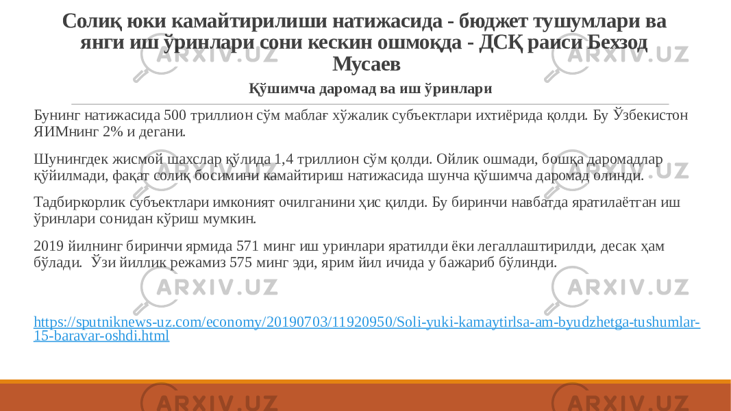 Солиқ юки камайтирилиши натижасида - бюджет тушумлари ва янги иш ўринлари сони кескин ошмоқда - ДСҚ раиси Бехзод Мусаев Қўшимча даромад ва иш ўринлари Бунинг натижасида 500 триллион сўм маблағ хўжалик субъектлари ихтиёрида қолди. Бу Ўзбекистон ЯИМнинг 2% и дегани.   Шунингдек жисмой шахслар қўлида 1,4 триллион сўм қолди. Ойлик ошмади, бошқа даромадлар қўйилмади, фақат солиқ босимини камайтириш натижасида шунча қўшимча даромад олинди. Тадбиркорлик субъектлари имконият очилганини ҳис қилди. Бу биринчи навбатда яратилаётган иш ўринлари сонидан кўриш мумкин. 2019 йилнинг биринчи ярмида 571 минг иш уринлари яратилди ёки легаллаштирилди, десак ҳам бўлади.  Ўзи йиллик режамиз 575 минг эди, ярим йил ичида у бажариб бўлинди. https://sputniknews-uz.com/economy/20190703/11920950/Soli-yuki-kamaytirlsa-am-byudzhetga-tushumlar- 15-baravar-oshdi.html 