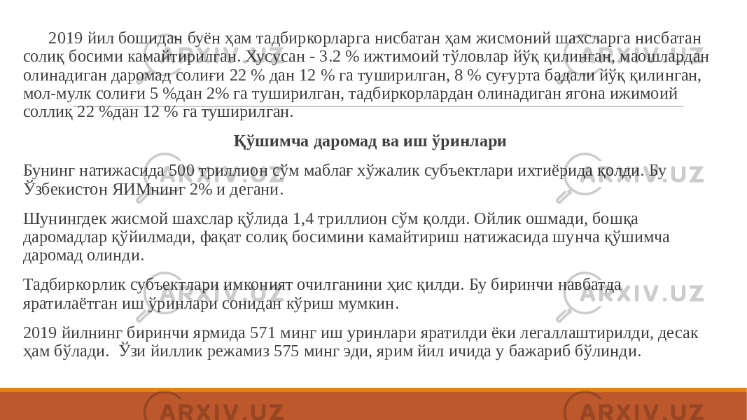  2019 йил бошидан буён ҳам тадбиркорларга нисбатан ҳам жисмоний шахсларга нисбатан солиқ босими камайтирилган. Хусусан - 3.2 % ижтимоий тўловлар йўқ қилинган, маошлардан олинадиган даромад солиғи 22 % дан 12 % га туширилган, 8 % суғурта бадали йўқ қилинган, мол-мулк солиғи 5 %дан 2% га туширилган, тадбиркорлардан олинадиган ягона ижимоий соллиқ 22 %дан 12 % га туширилган.   Қўшимча даромад ва иш ўринлари Бунинг натижасида 500 триллион сўм маблағ хўжалик субъектлари ихтиёрида қолди. Бу Ўзбекистон ЯИМнинг 2% и дегани.   Шунингдек жисмой шахслар қўлида 1,4 триллион сўм қолди. Ойлик ошмади, бошқа даромадлар қўйилмади, фақат солиқ босимини камайтириш натижасида шунча қўшимча даромад олинди. Тадбиркорлик субъектлари имконият очилганини ҳис қилди. Бу биринчи навбатда яратилаётган иш ўринлари сонидан кўриш мумкин. 2019 йилнинг биринчи ярмида 571 минг иш уринлари яратилди ёки легаллаштирилди, десак ҳам бўлади.  Ўзи йиллик режамиз 575 минг эди, ярим йил ичида у бажариб бўлинди. 