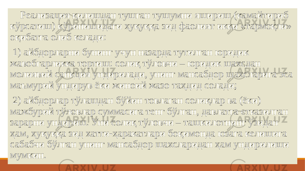    Реализация қилишдан тушган тушумни яшириш (камайтириб кўрсатиш) кўринишидаги ҳуқуққа зид фаолият икки «тармоқли» оқибатга олиб келади:   1) айбдорларни бунинг учун назарда тутилган юридик жавобгарликка тортиш: солиқ тўловчи – юридик шахсдан молиявий санкция ундирилади, унинг мансабдор шахсларига эса маъмурий ундирув ёки жиноий жазо таҳдид солади;   2) айбдорлар тўлашдан бўйин товлаган солиқлар ва (ёки) мажбурий тўловлар суммасига тенг бўлган, давлатга етказилган зарарни ундириш. Уни солиқ тўловчи – ташкилотнинг ўзидан ҳам, ҳуқуққа зид хатти-ҳаракатлари боқимонда юзага келишига сабабчи бўлган унинг мансабдор шахсларидан ҳам ундирилиши мумкин.       