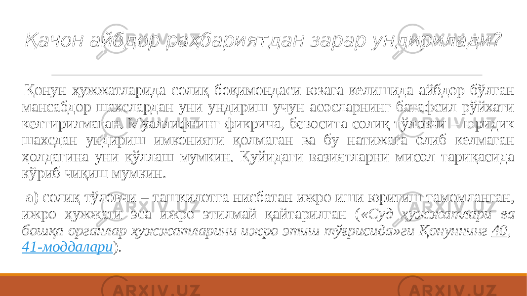 Қачон айбдор раҳбариятдан зарар ундирилади? Қонун ҳужжатларида солиқ боқимондаси юзага келишида айбдор бўлган мансабдор шахслардан уни ундириш учун асосларнинг батафсил рўйхати келтирилмаган. Муаллифнинг фикрича, бевосита солиқ тўловчи – юридик шахсдан ундириш имконияти қолмаган ва бу натижага олиб келмаган ҳолдагина уни қўллаш мумкин. Қуйидаги вазиятларни мисол тариқасида кўриб чиқиш мумкин.   а)  солиқ тўловчи – ташкилотга нисбатан ижро иши юритиш тамомланган, ижро ҳужжати эса ижро этилмай қайтарилган ( «Суд ҳужжатлари ва бошқа органлар ҳужжатларини ижро этиш тўғрисида»ги Қонуннинг  40 ,  41-моддалари ). 