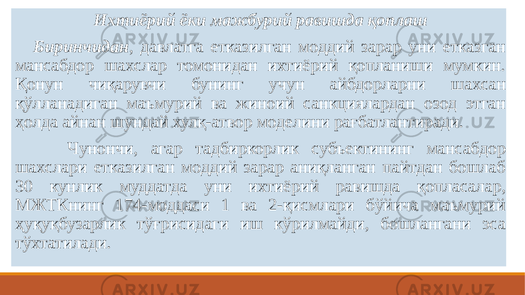  Ихтиёрий ёки мажбурий равишда қоплаш   Биринчидан , давлатга етказилган моддий зарар уни етказган мансабдор шахслар томонидан ихтиёрий қопланиши мумкин. Қонун чиқарувчи бунинг учун айбдорларни шахсан қўлланадиган маъмурий ва жиноий санкциялардан озод этган ҳолда айнан шундай хулқ-атвор моделини рағбатлантиради.  Чунончи, агар тадбиркорлик субъектининг мансабдор шахслари етказилган моддий зарар аниқланган пайтдан бошлаб 30 кунлик муддатда уни ихтиёрий равишда қопласалар, МЖТКнинг 174-моддаси 1 ва 2-қисмлари бўйича маъмурий ҳуқуқбузарлик тўғрисидаги иш кўрилмайди, бошлангани эса тўхтатилади. 