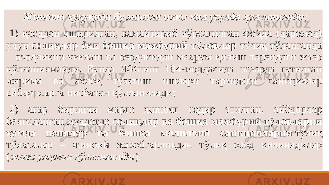    Жиноят ҳуқуқида бу масала икки хил усулда ҳал этилади:   1) қасддан яширилган, камайтириб кўрсатилган фойда (даромад) учун  солиқлар ёки бошқа мажбурий тўловлар  тўлиқ тўланганда – озодликни чеклаш ва озодликдан маҳрум қилиш тарзидаги жазо қўлланилмайди. Бунда ЖКнинг 184-моддасида назарда тутилган жарима ва ахлоқ тузатиш ишлари тарзидаги санкциялар айбдорларга нисбатан қўлланилади;   2) агар биринчи марта жиноят содир этилган, айбдорлар белгиланган муддатда  солиқлар ва бошқа мажбурий тўловларни ҳамда пенялар ва бошқа молиявий санкцияларни  тўлиқ тўласалар – жиноий жавобгарликдан тўлиқ озод қилинадилар ( жазо умуман қўлланмайди ). 