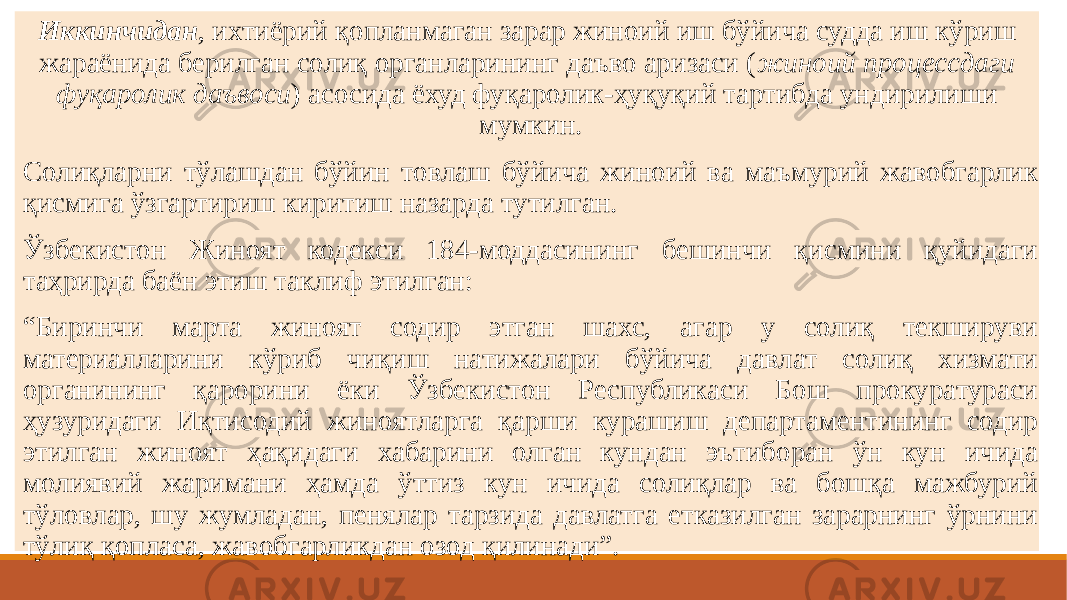  Иккинчидан , ихтиёрий қопланмаган зарар жиноий иш бўйича судда иш кўриш жараёнида берилган солиқ органларининг даъво аризаси ( жиноий процессдаги фуқаролик даъвоси ) асосида ёхуд фуқаролик-ҳуқуқий тартибда ундирилиши мумкин. Солиқларни тўлашдан бўйин товлаш бўйича жиноий ва маъмурий жавобгарлик қисмига ўзгартириш киритиш назарда тутилган. Ўзбекистон Жиноят кодекси 184-моддасининг бешинчи қисмини қуйидаги таҳрирда баён этиш таклиф этилган: “ Биринчи марта жиноят содир этган шахс, агар у солиқ текшируви материалларини кўриб чиқиш натижалари бўйича давлат солиқ хизмати органининг қарорини ёки Ўзбекистон Республикаси Бош прокуратураси ҳузуридаги Иқтисодий жиноятларга қарши курашиш департаментининг содир этилган жиноят ҳақидаги хабарини олган кундан эътиборан ўн кун ичида молиявий жаримани ҳамда ўттиз кун ичида солиқлар ва бошқа мажбурий тўловлар, шу жумладан, пенялар тарзида давлатга етказилган зарарнинг ўрнини тўлиқ қопласа, жавобгарликдан озод қилинади”. 