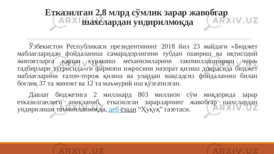 Етказилган 2,8 млрд сўмлик зарар жавобгар шахслардан ундирилмоқда Ўзбекистон Республикаси президентининг 2018 йил 23 майдаги «Бюджет маблағларидан фойдаланиш самарадорлигини тубдан ошириш ва иқтисодий жиноятларга қарши курашиш механизмларини такомиллаштириш чора- тадбирлари тўғрисида»ги фармони ижросини назорат қилиш доирасида бюджет маблағларини талон-торож қилиш ва улардан мақсадсиз фойдаланиш билан боғлиқ 37 та жиноят ва 12 та маъмурий иш қўзғатилган. Давлат бюджетига 2 миллиард 803 миллион сўм миқдорида зарар етказилганлиги аниқланиб, етказилган зарарларнинг жавобгар шахслардан ундирилиши таъминланмоқда,  деб ёзади  “Ҳуқуқ” газетаси. 