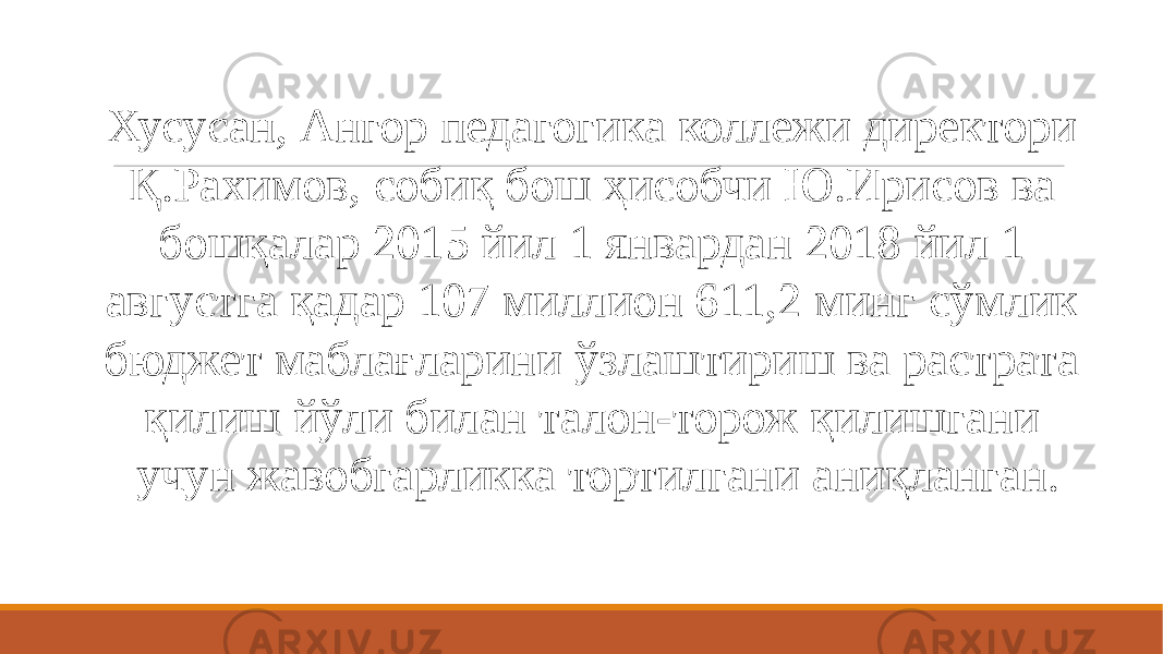 Хусусан, Ангор педагогика коллежи директори Қ.Рахимов, собиқ бош ҳисобчи Ю.Ирисов ва бошқалар 2015 йил 1 январдан 2018 йил 1 августга қадар 107 миллион 611,2 минг сўмлик бюджет маблағларини ўзлаштириш ва растрата қилиш йўли билан талон-торож қилишгани учун жавобгарликка тортилгани аниқланган. 