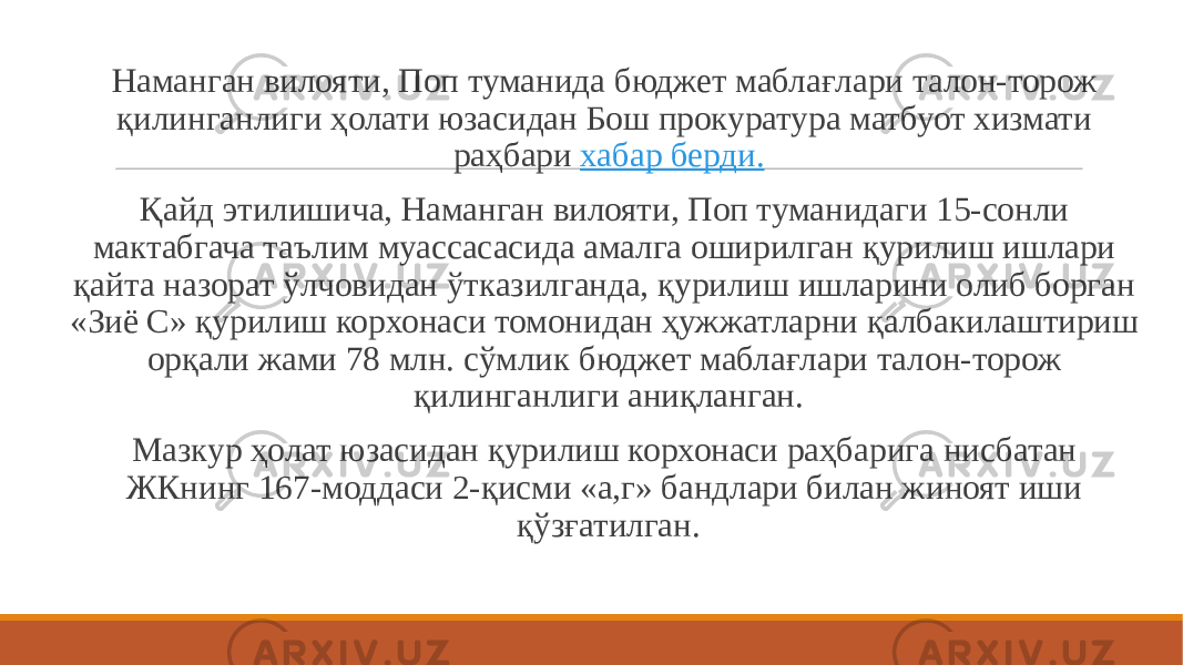  Наманган вилояти, Поп туманида бюджет маблағлари талон-торож қилинганлиги ҳолати юзасидан Бош прокуратура матбуот хизмати раҳбари  хабар берди. Қайд этилишича, Наманган вилояти, Поп туманидаги 15-сонли мактабгача таълим муассасасида амалга оширилган қурилиш ишлари қайта назорат ўлчовидан ўтказилганда, қурилиш ишларини олиб борган «Зиё С» қурилиш корхонаси томонидан ҳужжатларни қалбакилаштириш орқали жами 78 млн. сўмлик бюджет маблағлари талон-торож қилинганлиги аниқланган. Мазкур ҳолат юзасидан қурилиш корхонаси раҳбарига нисбатан ЖКнинг 167-моддаси 2-қисми «а,г» бандлари билан жиноят иши қўзғатилган. 