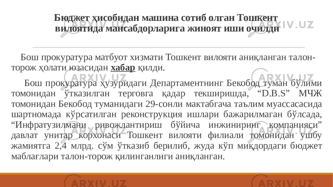 Бюджет ҳисобидан машина сотиб олган Тошкент вилоятида мансабдорларига жиноят иши очилди Бош прокуратура матбуот хизмати Тошкент вилояти аниқланган талон- торож ҳолати юзасидан  хабар  қилди. Бош прокуратура ҳузуридаги Департаментнинг Бекобод туман бўлими томонидан ўтказилган терговга қадар текширишда, “D.B.S” МЧЖ томонидан Бекобод туманидаги 29-сонли мактабгача таълим муассасасида шартномада кўрсатилган реконструкция ишлари бажарилмаган бўлсада, “Инфратузилмани ривожлантириш бўйича инжиниринг компанияси” давлат унитар корхонаси Тошкент вилояти филиали томонидан ушбу жамиятга 2,4 млрд. сўм ўтказиб берилиб, жуда кўп миқдордаги бюджет маблағлари талон-торож қилинганлиги аниқланган. 