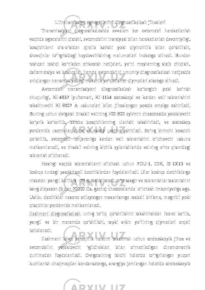 1.Тransmissiya agregatlarini diagnostikalash jihozlari Тransmissiyani diagnostikalashda avvalam bor avtomobil harakatlanish vaqtida agretalarini qizishi, avtomobilni inersiyasi bilan harakatlanish davomiyligi, bosqichlarni o’z-o’zidan ajralib ketishi yoki qiyinchilik bilan qo’shilishi, shovqinlar to’’grisidagi haydovchisining malumotlari inobatga olinadi. Bundan tashqari tashqi ko’rikdan o’tkazish natijalari, ya’ni moylarning sizib chiqishi, deformatsiya va boshqalar, hamda avtomobilni umumiy diagnostikalash natijasida aniqlangan transmissiyadagi mexanik yo’qotishlar qiymatlari xisobga olinadi. Avtomobil transmissiyani diagnostikalash ko’targich yoki ko’rish chuqurligi, KI-4832 lyuftomeri, KI-1154 stetoskopi va kardan vali tebranishini tekshiruvchi KI-8902 A uskunalari bilan jihozlangan postda amalga oshiriladi. Buning uchun dvigatel tirsakli valining 700-800 ayl/min chastotasida yetaklovchi ko’prik ko’tarilib, barcha bosqichlarning ulanishi tekshiriladi, va stetoskop yordamida uzatmalar qutisi va asosiy uzatma eshitiladi. So’ng birinchi bosqich qo’shilib, avtomobil lonjeroniga kardan vali tebranishini o’lchovchi uskuna mahkamlanadi, va tirsakli valning kichik aylanishlarida valning o’rta qismidagi tebranish o’lchanadi. Hozirgi vaqtda tebranishlarni o’lchash uchun PDU-1, IDK, IS-1Х13 va boshqa turdagi pezokristall datchiklardan foydalaniladi. Ular boshqa datchiklarga nisbatan yengil bo’lib 3 - 22 g. tashkil etadi, o’ta sezgir va tebranishlar tezlanishini keng diapazon (5 dan 20000 Gs. gacha) chastotalarida o’lchash imkoniyatiga ega. Ushbu datchiklar nazorat etilayotgan mexanizmga rezbali birikma, magnitli yoki qisqichlar yordamida mahkamlanadi. Ilashmani diagnostikalash uning to’liq qo’shilishini tekshirishdan iborat bo’lib, yengil va bir maromda qo’shilishi, tepki erkin yo’lining qiymatlari orqali baholanadi. Ilashmani ishga yaroqlilik holatini tekshirish uchun stroboskopik jihoz va avtomobilni yetaklovchi ‘gildiraklari bilan o’rnatiladigan dinamometrik qurilmadan foydalaniladi. Dvigatelning ishchi holatida to’’grilangan yuqori kuchlanish chaqmoqdan kondensatorga, energiya jamlangan holatida stroboskopik 