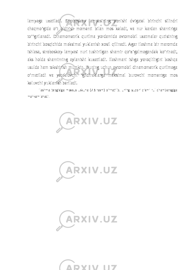 lampaga uzatiladi. Stroboskop lampasining yonishi dvigatel birinchi silindri chaqmo’gida o’t oldirish momenti bilan mos keladi, va nur kardan sharniriga to’’grilanadi. Dinamometrik qurilma yordamida avtomobil uzatmalar qutisining birinchi bosqichida maksimal yuklanish xosil qilinadi. Agar ilashma bir maromda ishlasa, stroboskop lampasi nuri tushirilgan sharnir qo’z’galmagandek ko’rinadi, aks holda sharnirning aylanishi kuzatiladi. Ilashmani ishga yaroqliligini boshqa usulda ham tekshirish mumkin. Buning uchun avtomobil dinamometrik qurilmaga o’rnatiladi va yetaklovchi ‘gildiraklarga maksimal burovchi momentga mos keluvchi yuklanish beriladi. Ilashma tepgisiga maxsus uskuna (7.1-rasm) o’rnatilib, uning yuqori qismi rul chambaragiga mahkamlanadi. 