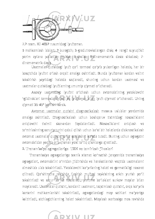 7.2-rasm. KI-4832 rusumidagi lyuftomer. 1-mahkamlash lablari; 2-buragich; 3-graduirovkalangan disk; 4- rangli suyuqlikli yarim aylana polietilen trubka; 5-strelka; 6-dinamometrik dasta shkalasi; 7- dinamometrik dasta Uzatmalar qutisidagi lyuft qo’l tormozi qo’yib yuborilgan holatda, har bir bosqichda lyuftni o’lash orqali amalga oshiriladi. Bunda lyuftomer kardan valini tekshirish paytidagi holatda saqlanadi, shuning uchun kardan uzatmasi va uzatmalar qutisidagi lyuftlarning umumiy qiymati o’lchanadi. Asosiy uzatmadagi lyuftni o’lchash uchun avtomobilning yetaklovchi ‘gildiraklari tormozlantiriladi va lyuftomer bilan lyuft qiymati o’lchanadi. Uning qiymati 35-45° bo’lishi kerak. Avtomat uzatmalar qutisini diagnostikalash masxus uslublar yordamida amalga oshiriladi. Diagnostikalash uchun boshqaruv tizimidagi nosozliklarni aniqlovchi tizimli skanerdan foydalaniladi. Nosozliklarni aniqlash va ta’mirlashning zaruriy turini qabul qilish uchun ba’zi bir holatlarda diaknostikalash avtomat uzatmalar qutisini to’liq saralashni ko’zda tutadi. Buning uchun agregatni avtomobildan yechib olib qisman yoki to’liq qismlarga ajratiladi. 2 . Тransmissiya agregatlariga ТХK va tamirlash jihozlari Тransmissiya agregatlariga texnik xizmat ko’rsatish jarayonida transmissiya agregatlari, avtomobilni o’rnidan jildirishda va harakatlanish vaqtida uzatmalarni almashlab ulab tekshiriladi. Yetaklovchi ko’prikning holati va germetikligi nazorat qilinadi. Qo’shimcha ravishda ilashish muftasi tepkisining erkin yurish yo’li tekshiriladi va zarur bo’lsa rostlanadi, yuritma bo’laklari surkov moylar bilan moylanadi. Uzatmalar qutisini, kardanli uzatmani, taqsimlash qutisini, orqa ko’prik karterini mahkamlanishi tekshiriladi, agregatlardagi moy sathlari me’yoriga keltiriladi, zichlagichlarning holati tekshiriladi. Moylash xaritasiga mos ravishda 