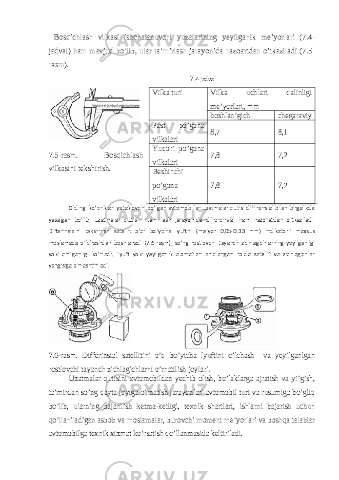  Bosqichlash vilkasi ishchalanuvchi yuzalarining yeyilganik me’yorlari (7.4- jadval) ham mavjud bo’lib, ular ta’mirlash jarayonida nazoartdan o’tkaziladi (7.5- rasm). 7 .4-jadval Vilka turi Vilka uchlari qalinligi me’yorlari, mm boshlan’gich chegaraviy Past po’gona vilkalari 8,7 8,1 Yuqori po’gona vilkalari 7,8 7,2 Beshinchi po’gona vilkalari 7,8 7,27 .5-rasm. Bosqichlash vilkasini tekshirish. Oldingi ko’priklari yetaklovchi bo’lgan avtomobillar uzatmalar qutisi diffirensial bilan birgalikda yasalgan bo’lib, uzatmalar qutisini tamirlash jarayonida diiferensial ham nazoratdan o’tkaziladi. Differinsialni tekshirish satellit o’qi bo’yicha lyuftni (me’yor 0,05-0,33 mm) indikatorli maxsus moslamada o’lchashdan boshlanadi (7.6-rasm), so’ng rostlovchi tayanch zichlagichlarning yeyilganligi yoki qirilganligi ko’riladi. Lyuft yoki yeyilganlik alomatlari aniqlangan holda satellit va zichlagichlar yangisiga almashtiriladi. 7.6-rasm. Differinsial satellitini o’q bo’yicha lyuftini o’lchash va yeyilganlgan rostlovchi tayanch zichlagichlarni o’rnatilish joylari. Uzatmalar qutisini avtomobildan yechib olish, bo’laklarga ajratish va yi’gish, ta’mirdan so’ng qayta joyiga o’rnatish jarayonlari avtomobil turi va rusumiga bo’gliq bo’lib, ularning bajarilish ketma-ketligi, texnik shartlari, ishlarni bajarish uchun qo’llaniladigan asbob va moslamalar, burovchi moment me’yorlari va boshqa talablar avtomobilga texnik xizmat ko’rsatish qo’llanmasida keltiriladi. 