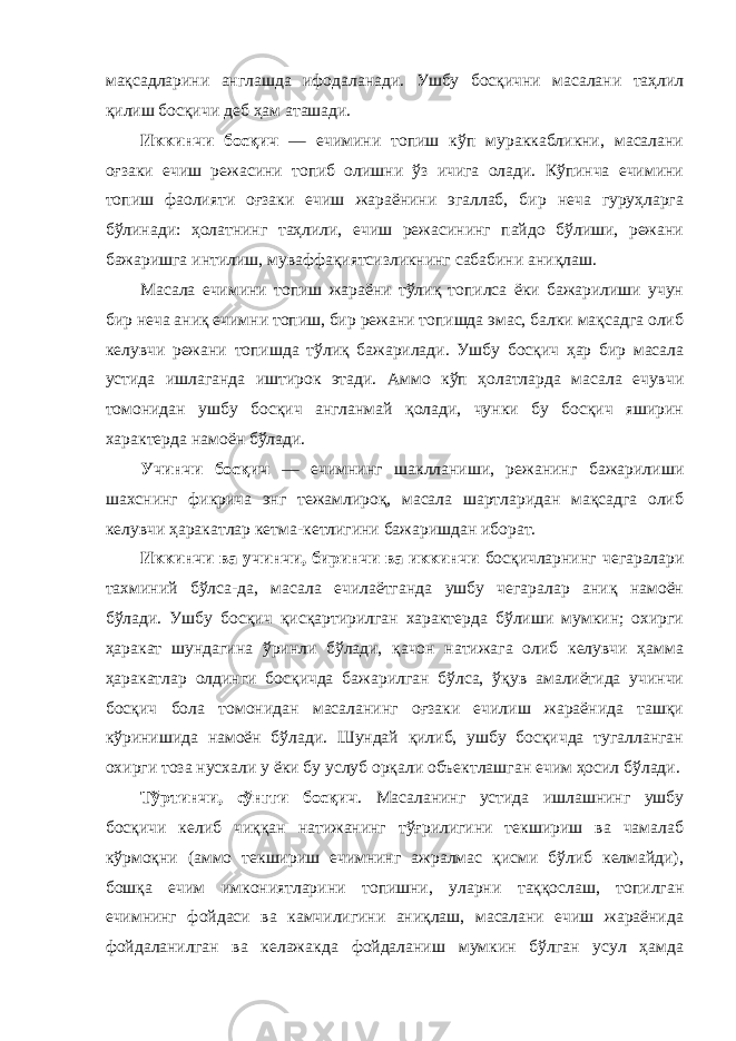 мақсадларини англашда ифодаланади. Ушбу босқични масалани таҳлил қилиш босқичи деб ҳам аташади. Иккинчи босқич — ечимини топиш кўп мураккабликни, масалани оғзаки ечиш режасини топиб олишни ўз ичига олади. Кўпинча ечимини топиш фаолияти оғзаки ечиш жараёнини эгаллаб, бир неча гуруҳларга бўлинади: ҳолатнинг таҳлили, ечиш режасининг пайдо бўлиши, режани бажаришга интилиш, муваффақиятсизликнинг сабабини аниқлаш. Масала ечимини топиш жараёни тўлиқ топилса ёки бажарилиши учун бир неча аниқ ечимни топиш, бир режани топишда эмас, балки мақсадга олиб келувчи режани топишда тўлиқ бажарилади. Ушбу босқич ҳар бир масала устида ишлаганда иштирок этади. Аммо кўп ҳолатларда масала ечувчи томонидан ушбу босқич англанмай қолади, чунки бу босқич яширин характерда намоён бўлади. Учинчи босқич — ечимнинг шаклланиши, режанинг бажарилиши шахснинг фикрича энг тежамлироқ, масала шартларидан мақсадга олиб келувчи ҳаракатлар кетма-кетлигини бажаришдан иборат. Иккинчи ва учинчи, биринчи ва иккинчи босқичларнинг чегаралари тахминий бўлса-да, масала ечилаётганда ушбу чегаралар аниқ намоён бўлади. Ушбу босқич қисқартирилган характерда бўлиши мумкин; охирги ҳаракат шундагина ўринли бўлади, қачон натижага олиб келувчи ҳамма ҳаракатлар олдинги босқичда бажарилган бўлса, ўқув амалиётида учинчи босқич бола томонидан масаланинг оғзаки ечилиш жараёнида ташқи кўринишида намоён бўлади. Шундай қилиб, ушбу босқичда тугалланган охирги тоза нусхали у ёки бу услуб орқали объектлашган ечим ҳосил бўлади. Тўртинчи, сўнгги босқич . Масаланинг устида ишлашнинг ушбу босқичи келиб чиққан натижанинг тўғрилигини текшириш ва чамалаб кўрмоқни (аммо текшириш ечимнинг ажралмас қисми бўлиб келмайди), бошқа ечим имкониятларини топишни, уларни таққослаш, топилган ечимнинг фойдаси ва камчилигини аниқлаш, масалани ечиш жараёнида фойдаланилган ва келажакда фойдаланиш мумкин бўлган усул ҳамда 