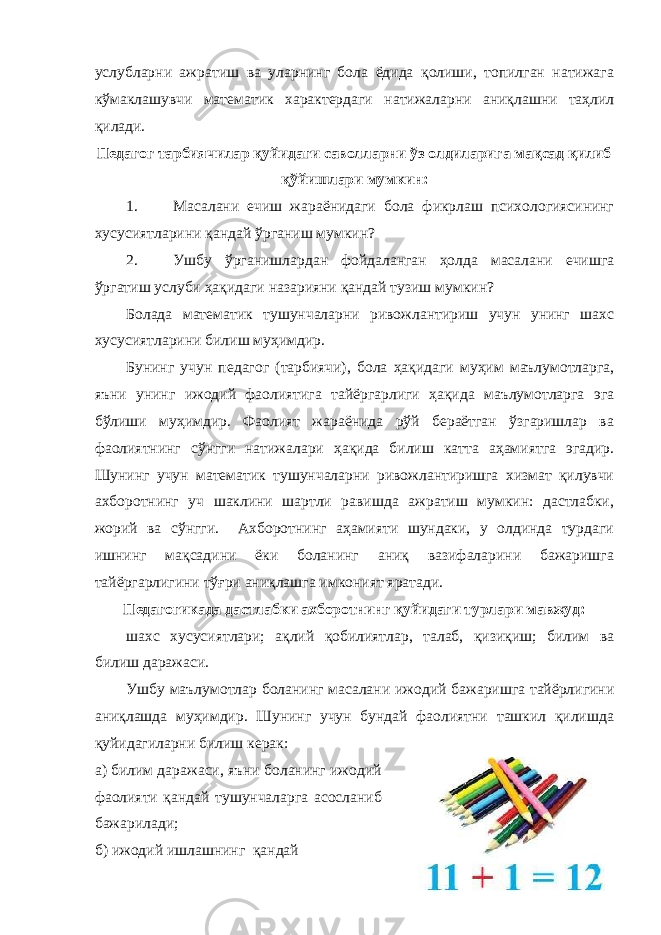 услубларни ажратиш ва уларнинг бола ёдида қолиши, топилган натижага кўмаклашувчи математик характердаги натижаларни аниқлашни таҳлил қилади. Педагог тарбиячилар қуйидаги саволларни ўз олдиларига мақсад қилиб қўйишлари мумкин: 1. Масалани ечиш жараёнидаги бола фикрлаш психологиясининг хусусиятларини қандай ўрганиш мумкин? 2. Ушбу ўрганишлардан фойдаланган ҳолда масалани ечишга ўргатиш услуби ҳақидаги назарияни қандай тузиш мумкин? Болада математик тушунчаларни ривожлантириш учун унинг шахс хусусиятларини билиш муҳимдир. Бунинг учун педагог (тарбиячи), бола ҳақидаги муҳим маълумотларга, яъни унинг ижодий фаолиятига тайёргарлиги ҳақида маълумотларга эга бўлиши муҳимдир. Фаолият жараёнида рўй бераётган ўзгаришлар ва фаолиятнинг сўнгги натижалари ҳақида билиш катта аҳамиятга эгадир. Шунинг учун математик тушунчаларни ривожлантиришга хизмат қилувчи ахборотнинг уч шаклини шартли равишда ажратиш мумкин: дастлабки, жорий ва сўнгги. Ахборотнинг аҳамияти шундаки, у олдинда турдаги ишнинг мақсадини ёки боланинг аниқ вазифаларини бажаришга тайёргарлигини тўғри аниқлашга имконият яратади. Педагогикада дастлабки ахборотнинг қуйидаги турлари мавжуд: шахс хусусиятлари; ақлий қобилиятлар, талаб, қизиқиш; билим ва билиш даражаси. Ушбу маълумотлар боланинг масалани ижодий бажаришга тайёрлигини аниқлашда муҳимдир. Шунинг учун бундай фаолиятни ташкил қилишда қуйидагиларни билиш керак: а) билим даражаси, яъни боланинг ижодий фаолияти қандай тушунчаларга асосланиб бажарилади; б) ижодий ишлашнинг қандай 