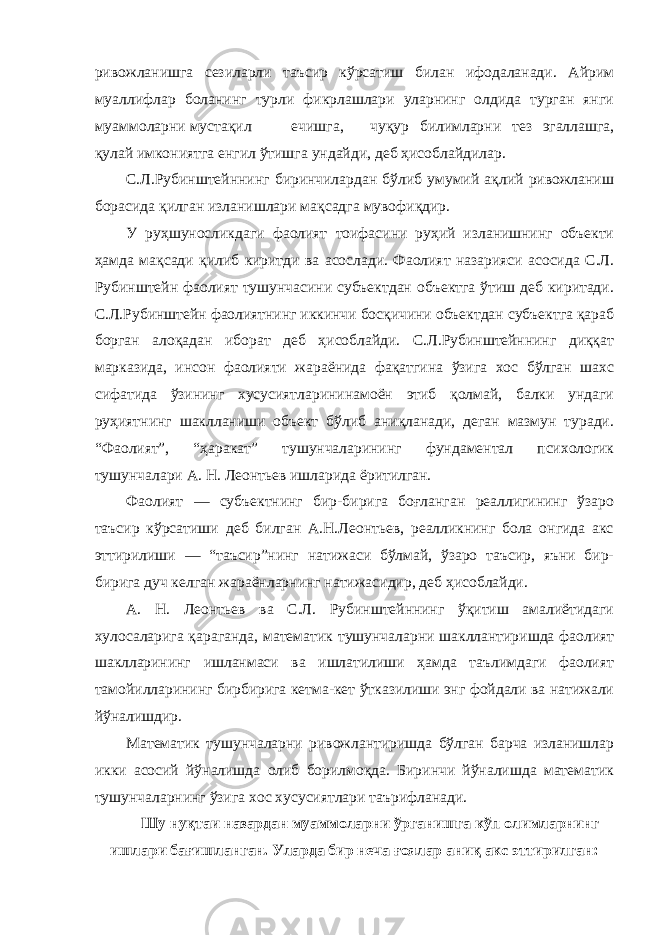 ривожланишга сезиларли таъсир кўрсатиш билан ифодаланади. Айрим муаллифлар боланинг турли фикрлашлари уларнинг олдида турган янги муаммоларни мустақил ечишга, чуқур билимларни тез эгаллашга, қулай имкониятга енгил ўтишга ундайди, деб ҳисоблайдилар. С.Л.Рубинштейннинг биринчилардан бўлиб умумий ақлий ривожланиш борасида қилган изланишлари мақсадга мувофиқдир. У руҳшуносликдаги фаолият тоифасини руҳий изланишнинг объекти ҳамда мақсади қилиб киритди ва асослади. Фаолият назарияси асосида С.Л. Рубинштейн фаолият тушунчасини субъектдан объектга ўтиш деб киритади. С.Л.Рубинштейн фаолиятнинг иккинчи босқичини объектдан субъектга қараб борган алоқадан иборат деб ҳисоблайди. С.Л.Рубинштейннинг диққат марказида, инсон фаолияти жараёнида фақатгина ўзига хос бўлган шахс сифатида ўзининг хусусиятларининамоён этиб қолмай, балки ундаги руҳиятнинг шаклланиши объект бўлиб аниқланади, деган мазмун туради. “Фаолият”, “ҳаракат” тушунчаларининг фундаментал психологик тушунчалари А. Н. Леонтьев ишларида ёритилган. Фаолият — субъектнинг бир-бирига боғланган реаллигининг ўзаро таъсир кўрсатиши деб билган А.Н.Леонтьев, реалликнинг бола онгида акс эттирилиши — “таъсир”нинг натижаси бўлмай, ўзаро таъсир, яъни бир- бирига дуч келган жараёнларнинг натижасидир, деб ҳисоблайди. А. Н. Леонтьев ва С.Л. Рубинштейннинг ўқитиш амалиётидаги хулосаларига қараганда, математик тушунчаларни шакллантиришда фаолият шаклларининг ишланмаси ва ишлатилиши ҳамда таълимдаги фаолият тамойилларининг бирбирига кетма-кет ўтказилиши энг фойдали ва натижали йўналишдир. Математик тушунчаларни ривожлантиришда бўлган барча изланишлар икки асосий йўналишда олиб борилмоқда. Биринчи йўналишда математик тушунчаларнинг ўзига хос хусусиятлари таърифланади. Шу нуқтаи назардан муаммоларни ўрганишга кўп олимларнинг ишлари бағишланган. Уларда бир неча ғоялар аниқ акс эттирилган: 