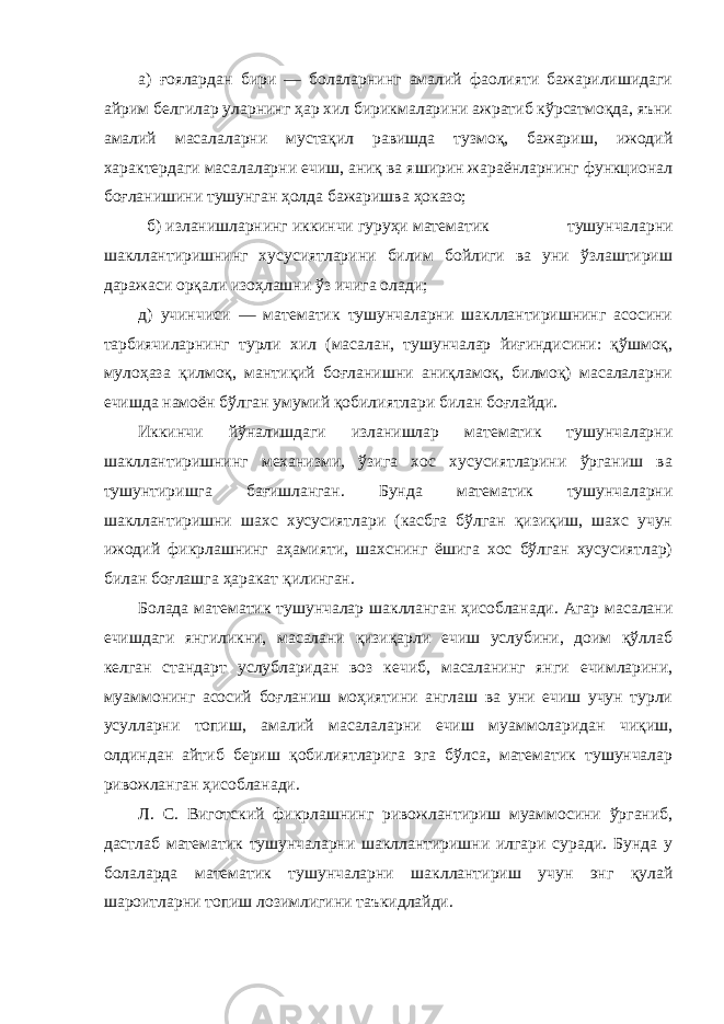 а) ғоялардан бири — болаларнинг амалий фаолияти бажарилишидаги айрим белгилар уларнинг ҳар хил бирикмаларини ажратиб кўрсатмоқда, яъни амалий масалаларни мустақил равишда тузмоқ, бажариш, ижодий характердаги масалаларни ечиш, аниқ ва яширин жараёнларнинг функционал боғланишини тушунган ҳолда бажаришва ҳоказо; б) изланишларнинг иккинчи гуруҳи математик тушунчаларни шакллантиришнинг хусусиятларини билим бойлиги ва уни ўзлаштириш даражаси орқали изоҳлашни ўз ичига олади; д) учинчиси — математик тушунчаларни шакллантиришнинг асосини тарбиячиларнинг турли хил (масалан, тушунчалар йиғиндисини: қўшмоқ, мулоҳаза қилмоқ, мантиқий боғланишни аниқламоқ, билмоқ) масалаларни ечишда намоён бўлган умумий қобилиятлари билан боғлайди. Иккинчи йўналишдаги изланишлар математик тушунчаларни шакллантиришнинг механизми, ўзига хос хусусиятларини ўрганиш ва тушунтиришга бағишланган. Бунда математик тушунчаларни шакллантиришни шахс хусусиятлари (касбга бўлган қизиқиш, шахс учун ижодий фикрлашнинг аҳамияти, шахснинг ёшига хос бўлган хусусиятлар) билан боғлашга ҳаракат қилинган. Болада математик тушунчалар шаклланган ҳисобланади. Агар масалани ечишдаги янгиликни, масалани қизиқарли ечиш услубини, доим қўллаб келган стандарт услубларидан воз кечиб, масаланинг янги ечимларини, муаммонинг асосий боғланиш моҳиятини англаш ва уни ечиш учун турли усулларни топиш, амалий масалаларни ечиш муаммоларидан чиқиш, олдиндан айтиб бериш қобилиятларига эга бўлса, математик тушунчалар ривожланган ҳисобланади. Л. С. Виготский фикрлашнинг ривожлантириш муаммосини ўрганиб, дастлаб математик тушунчаларни шакллантиришни илгари суради. Бунда у болаларда математик тушунчаларни шакллантириш учун энг қулай шароитларни топиш лозимлигини таъкидлайди. 