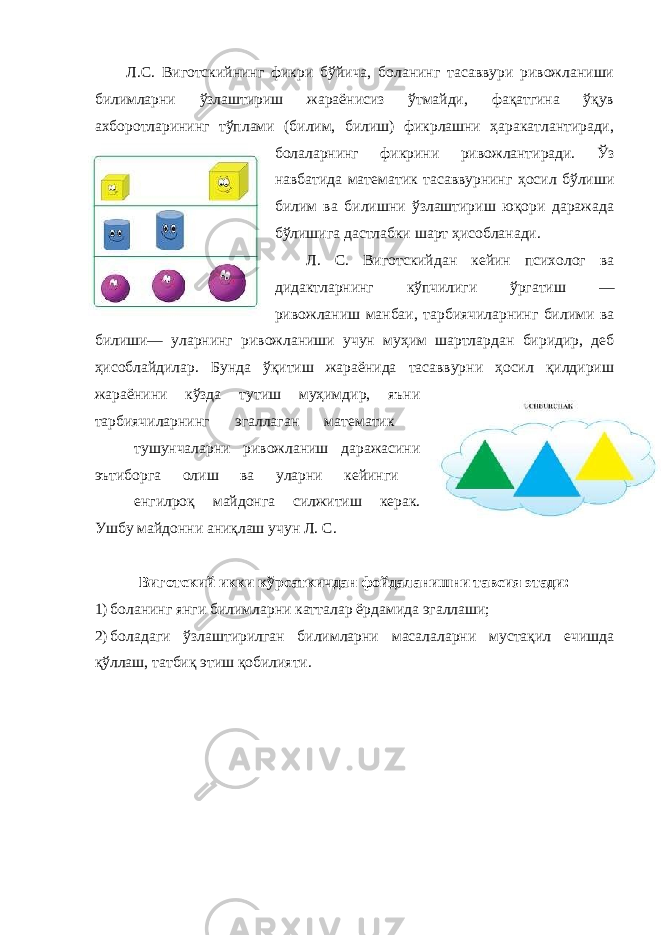 Л.С. Виготскийнинг фикри бўйича, боланинг тасаввури ривожланиши билимларни ўзлаштириш жараёнисиз ўтмайди, фақатгина ўқув ахборотларининг тўплами (билим, билиш) фикрлашни ҳаракатлантиради, болаларнинг фикрини ривожлантиради. Ўз навбатида математик тасаввурнинг ҳосил бўлиши билим ва билишни ўзлаштириш юқори даражада бўлишига дастлабки шарт ҳисобланади. Л. С. Виготскийдан кейин психолог ва дидактларнинг кўпчилиги ўргатиш — ривожланиш манбаи, тарбиячиларнинг билими ва билиши— уларнинг ривожланиши учун муҳим шартлардан биридир, деб ҳисоблайдилар. Бунда ўқитиш жараёнида тасаввурни ҳосил қилдириш жараёнини кўзда тутиш муҳимдир, яъни тарбиячиларнинг эгаллаган математик тушунчаларни ривожланиш даражасини эътиборга олиш ва уларни кейинги енгилроқ майдонга силжитиш керак. Ушбу майдонни аниқлаш учун Л. С. Виготский икки кўрсаткичдан фойдаланишни тавсия этади: 1) боланинг янги билимларни катталар ёрдамида эгаллаши; 2) боладаги ўзлаштирилган билимларни масалаларни мустақил ечишда қўллаш, татбиқ этиш қобилияти. 