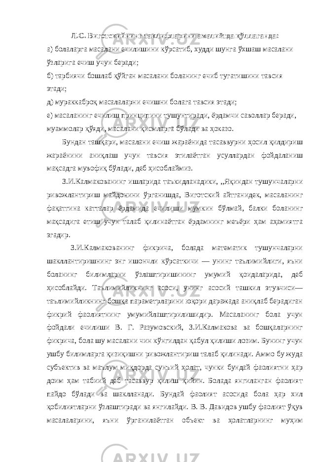 Л.С. Виготскийнинг таклифларини амалиётда қўллаганда: а) болаларга масалани ечилишини кўрсатиб, худди шунга ўхшаш масалани ўзларига ечиш учун беради; б) тарбиячи бошлаб қўйган масалани боланинг ечиб тугатишини тавсия этади; д) мураккаброқ масалаларни ечишни болага тавсия этади; е) масаланинг ечилиш принципини тушунтиради, ёрдамчи саволлар беради, муаммолар қўяди, масалани қисмларга бўлади ва ҳоказо. Бундан ташқари, масалани ечиш жараёнида тасаввурни ҳосил қилдириш жараёнини аниқлаш учун тавсия этилаётган усуллардан фойдаланиш мақсадга мувофиқ бўлади, деб ҳисоблаймиз. З.И.Калмакованинг ишларида таъкидланадики, ,,Яқиндан тушунчаларни ривожлантириш майдонини ўрганишда, Виготский айтганидек, масаланинг фақатгина катталар ёрдамида ечилиши мумкин бўлмай, балки боланинг мақсадига етиш учун талаб қилинаётган ёрдамнинг меъёри ҳам аҳамиятга эгадир. З.И.Калмакованинг фикрича, болада математик тушунчаларни шакллантиришнинг энг ишончли кўрсаткичи — унинг таълимийлиги, яъни боланинг билимларни ўзлаштиришининг умумий қоидаларида, деб ҳисоблайди. Таълимийликнинг асоси, унинг асосий ташкил этувчиси— таълимийликнинг бошқа параметрларини юқори даражада аниқлаб берадиган фикрий фаолиятнинг умумийлаштирилишидир. Масаланинг бола учун фойдали ечилиши В. Г. Разумовский, З.И.Калмакова ва бошқаларнинг фикрича, бола шу масалани чин кўнгилдан қабул қилиши лозим. Бунинг учун ушбу билимларга қизиқишни ривожлантириш талаб қилинади. Аммо бу жуда субъектив ва маълум миқдорда сунъий ҳолат, чунки бундай фаолиятни ҳар доим ҳам табиий деб тасаввур қилиш қийин. Болада янгиланган фаолият пайдо бўлади ва шаклланади. Бундай фаолият асосида бола ҳар хил қобилиятларни ўзлаштиради ва янгилайди. В. В. Давидов ушбу фаолият ўқув масалаларини, яъни ўрганилаётган объект ва ҳолатларнинг муҳим 