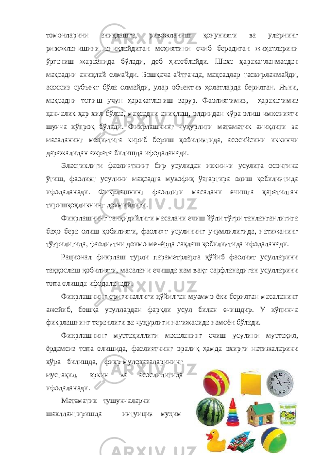 томонларини аниқлашга, ривожланиш қонунияти ва уларнинг ривожланишини аниқлайдиган моҳиятини очиб берадиган жиҳатларини ўрганиш жараёнида бўлади, деб ҳисоблайди. Шахс ҳаракатланмасдан мақсадни аниқлай олмайди. Бошқача айтганда, мақсадлар тасвирланмайди, асоссиз субъект бўла олмайди, улар объектив ҳолатларда берилган. Яъни, мақсадни топиш учун ҳаракатланиш зарур. Фаолиятимиз, ҳаракатимиз қанчалик ҳар хил бўлса, мақсадни аниқлаш, олдиндан кўра олиш имконияти шунча кўпроқ бўлади. Фикрлашнинг чуқурлиги математик аниқлиги ва масаланинг моҳиятига кириб бориш қобилиятида, асосийсини иккинчи даражалидан ажрата билишда ифодаланади. Эластиклиги фаолиятнинг бир усулидан иккинчи усулига осонгина ўтиш, фаолият усулини мақсадга мувофиқ ўзгартира олиш қобилиятида ифодаланади. Фикрлашнинг фаоллиги масалани ечишга қаратилган тиришқоқликнинг доимийлиги. Фикрлашнинг танқидийлиги масалани ечиш йўли тўғри танланганлигига баҳо бера олиш қобилияти, фаолият усулининг унумлилигида, натижанинг тўғрилигида, фаолиятни доимо меъёрда сақлаш қобилиятида ифодаланади. Рационал фикрлаш турли параметрларга қўйиб фаолият усулларини таққослаш қобилияти, масалани ечишда кам вақт сарфланадиган усулларини топа олишда ифодаланади. Фикрлашнинг оригиналлиги қўйилган муаммо ёки берилган масаланинг ажойиб, бошқа усуллардан фарқли усул билан ечишдир. У кўпинча фикрлашнинг теранлиги ва чуқурлиги натижасида намоён бўлади. Фикрлашнинг мустақиллиги масаланинг ечиш усулини мустақил, ёрдамсиз топа олишида, фаолиятнинг оралиқ ҳамда охирги натижаларини кўра билишда, фикр-мулоҳазаларининг мустақил, эркин ва асослилигида ифодаланади. Математик тушунчаларни шакллантиришда интуиция муҳим 