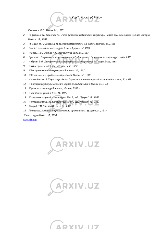 Адабиётлар рўйхати 1. Гамаюнов Л.С.. Индия. М., 1972 2. Гаврюшина Н., Паевская Е.. Очерк развития индийской литературы нового времени в книге «Новая история Индии». М., 1996. 3. Гринцер. П.А. Основные категории классической индийской поэтики. М., 1986 4. Генезис романа в литературах Азии и Африки. М.,1980 5. Глебов, Н.В., Сухачев А.С. Литература урду. М., 1967 6. Ермакова. Отражение нациолнально освободительного движения в литературе хинди, 1976 7. Ивбулис. В.Я. Литературно-художественное творчество Р.Тагора, Рига, 1981 8. Иззат Султон. Адабиёт назарияси. Т., 1982 9. Идеи гуманизма в литературах Востока. М., 1967 10. Идеологические проблемы современной Индии. М., 1970 11. Иномходжаев. Р.Тюрко-персидское двуязычие в литературной жизни Индии XVI в., Т., 1993 12. Из истории культурных связей народов Средней Азии и Индии, М., 1986 13. Изучение литератур Востока, Москва, 2002 г. 14. Индийская лирика II-X вв. М., 1978 15. История всемирной литературы. Том 3, изд. “Наука” М. , 1985 16. История вс a мирной литературы. Том 4, изд. “Наука” М. , 1987 17. Конрад Н.И. Запад и Восток. М., 1966 18. Ламшуков. Индийский просветитель и романист Х. Н. Апте. М., 1974 Литературы Индии. М., 1958 www . tdpu.uz 