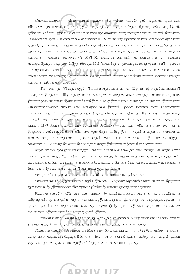 «Панчатантра»  «Беш асосий ҳолат» ёки «Беш китоб» деб таржима қилинади. «Панчатантра» масал жанрига кирувчи асардир, чунки ундаги барча образлар ҳайвонлар бўлиб, ҳайвонлар образи орқали инсоннинг ҳаётий муаммолари панд-насиҳат тарзида ёритиб берилган. Тахминларга кўра «Панчатантра» мелоднинг III-IV   асрларида бунёдга келган. Асарнинг муаллифи қан дайдир брахман Вишнушарман дейилади. «Пачатантра» санскрит тилида яратилган. Унинг илк нусхалари ҳали топилмаган. Лекин асарнинг кейинги даврларда Ҳинди стоннинг турли қисмларида яратилган нусхалари мавжуд. Жанубий Ҳиндистонда эса жайн монахлари яратган нусхалар мавжуд. Булар ичида роҳиб Пурнабхадра 1919 йилда барча нусхалар асосида тузган жайн нусхаси энг мукаммал ҳисобланади. Кейинги давр нусхаларидан Кашмир варианти «Тантракхьяика» номли варианти мавжуд. Бу вариантлар мелоднинг биринчи минг йиллигининг иккинчи ярмида яратилган деб тахмин қилинади. «Панчатантра» VI   асрда сурёний тилига таржима қилинган. Шундан сўнг араб ва пахлавий тилларига ўгирил ган. Шу тариқа масал тиллардан тилларга, мамлакатлардан мамлакатлар оша, ўзининг узоқ шарафли йўлларини босиб ўтган. Вақт ўтган сари, тиллардан тилларга кўчган сари «Панчатантра»нинг шакли ҳам, мазмуни ҳам ўзгариб, унинг янгидан янги вариантлари яратилаверган. Ҳ ар бир таржимон унга ўзидан кўп нарсалар қўшган. Шу тариқа асл нусхалар билан бошқа тилларга турли даврларда қилинган таржималар ўртасида жуда катта фарқ юзага келган. 1972 йилда рус ҳиндшунос олими А.Сыркин томонидан «Панчатантра» рус тилига ўгирилган. Ўзбек адабиётига «Панчатантра» биринчи бор ўзининг арабча варианти «Калила ва Димна» асарининг таржимаси орқали кириб келган. «Панчатантра»нинг ўзи эса И.   Ғофуров томонидан 1993 йилда биринчи бор ҳинди тилидан ўзбек тилига ўгириб чот эттирилган. Ҳ инд адабий анъанаси бу асарни «сиёсат дарси китоби» деб ҳам атайди. Бу ҳақда ҳатто ривоят ҳам мавжуд. Унга кўра ақлли ва донишманд Вишнушарман аҳмоқ шаҳзодаларни ҳаёт сабоқларига, сиёсатга, давлатни ва халқни бошқариш сиёсатига ўргатиш мақсадида ушбу масални ёзган экан. Бу асар ҳам анъанавий қолиплаш усулида ёзилган. Асардаги беш қимсмнинг, яъни беш китобнинг номланиши қуйидагича: Биринчи китоб  «Дўстларнинг жудо бўлиши ». Бу қисмда муаллиф асосан шеър ва буқанинг дўстлиги ва бу дўстликнинг айёр тулки туфайли бузилиши ҳақида ҳикоя қилади. Иккинчи китоб  «Д ў стлар орттириш» . Бу китобдаги ҳикоя қарға, сич қ он, тошбақа ва кабутар каби кучсиз ҳайвонларнинг аҳиллик, дўстлик орқали қўлга киритган ютуқлари, душманни қандай қилиб енгганлари ҳикоя қилинади. Муаллиф бу орқали дўстлик кучда эмас аҳилликда эканлигини кўрсатишни бош мақсад қилиб қўйган. Учинчи китоб  «Қарғалар ва бойқушлар» деб номланган. Ушбу ҳайвонлар образи орқали урушни қандай олиб бориш ва унинг турли усуллари ҳақида ҳикоя қилинади. Тўртинчи китоб  «Эришилганни йўқотиш». Ҳикояда дельфиннинг ўз дўсти маймунга қилган сотқинлиги ҳақида сўз боради. Дўстининг ёмон ниятини сезиб қолган маймун жон сақлаб қолиш учун дельфинга турли ҳикоялар сўзлаб беради ва натижада омон қолади. 