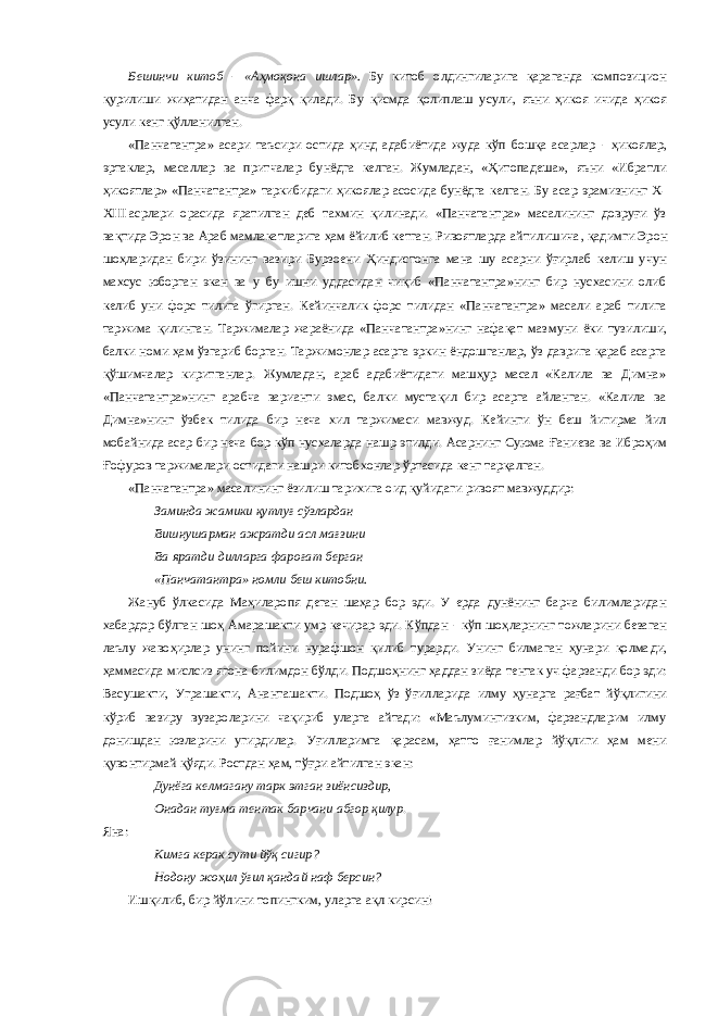 Бешинчи китоб  «Аҳмоқона ишлар». Бу китоб олдингиларига қараганда композицион қурилиши жиҳатидан анча фарқ қилади. Б у қисмда қолиплаш усули, яъни ҳикоя ичида ҳикоя усули кенг қўлланилган . «Панчатантра» асари таъсири остида ҳинд адабиётида жуда кўп бошқа асарлар  ҳикоя лар, эртаклар, масал лар ва притчалар бунёдга келган. Жумладан, «Ҳитопадеша», яъни «Ибратли ҳикоятлар» «Панчатантра» таркибидаги ҳикоялар асосида бунёдга келган. Бу асар эрамизнинг Х- Х III   асрлари орасида яратилган деб тахмин қилинади. «Панчатантра» масалининг довруғи ўз вақтида Эрон ва Араб мамлакатларига ҳам ёйилиб кетган. Ривоятларда айтилишича , қадимги Эрон шоҳларидан бири ўзининг вазири Бурзоени Ҳиндистонга мана шу асарни ўғирлаб келиш учун махсус юборган экан ва у бу ишни уддасидан чиқиб «Панчатантра»нинг бир нусхасини олиб келиб уни форс тилига ўгирган. Кейинчалик форс тилидан «Панчатантра» масали араб тилига таржима қилинган. Таржималар жараёнида «Панчатантра»нинг нафақат маз му ни ёки тузилиши, балки номи ҳам ўзгариб борган. Таржимонлар асарга эркин ёндошганлар, ўз даврига қараб асарга қўшимчалар киритганлар. Жумладан, араб адабиётидаги машҳур масал «Калила ва Димна» «Панчатантра»нинг арабча варианти эмас, балки мустақил бир асарга айланган. «Калила ва Димна»нинг ўзбек тилида бир неча хил таржимаси мавжуд. Кейинги ўн беш йигирма йил мобайнида асар бир неча бор кўп нусхаларда нашр этилди. Асарнинг Суюма Ғ аниева ва Иброҳим Ғ офуров таржималари остидаги нашри китобхонлар ўртасида кенг тарқалган. «Панчатантра» масалининг ёзилиш тарихига оид қуйидаги ривоят мавжуддир: Заминда жамики қутлуғ сўзлардан Вишнушарман ажратди асл мағзини Ва яратди дилларга фароғат берган «Панчатантра» номли беш китобни. Жануб ўл к асида Маҳиларопя деган шаҳар бор эди. У ерда дунёнинг барча билимларидан хабардор бўлган шоҳ Амарашакти умр кечирар эди. Кўпдан  кўп шоҳларнинг тожларини безаган лаълу жавоҳир лар унинг пойини нураф шон қилиб турарди. Унинг билмаган ҳунари қолма ди, ҳаммасида мислсиз ягона билимдон бўлди. Подшоҳ нинг ҳаддан зиёда тентак уч фарзанди бор эди: Васушакти, Уграшакти, Ананташакти. Подшоҳ ўз ўғил ларида илму ҳунарга рағбат йўқлигини кўриб вазиру вузароларини чақириб уларга айтади: «Маълумингизким, фарзандларим илму донишдан юзларини угирдилар. Уғилларимга қарасам, ҳатто ғанимлар йўқлиги ҳам мени қувонтирмай қўяди. Ростдан ҳам, тўғри айтилган экан: Дунёга келмагану тарк этган зиёнсиздир, Онадан туғма тентак барчани абгор қилур . Яна: Кимга керак сути йўқ сигир? Нодону жо ҳ ил ўғил қандай наф берсин? Ишқилиб, бир йўлини топингким, уларга ақл кирсин! 