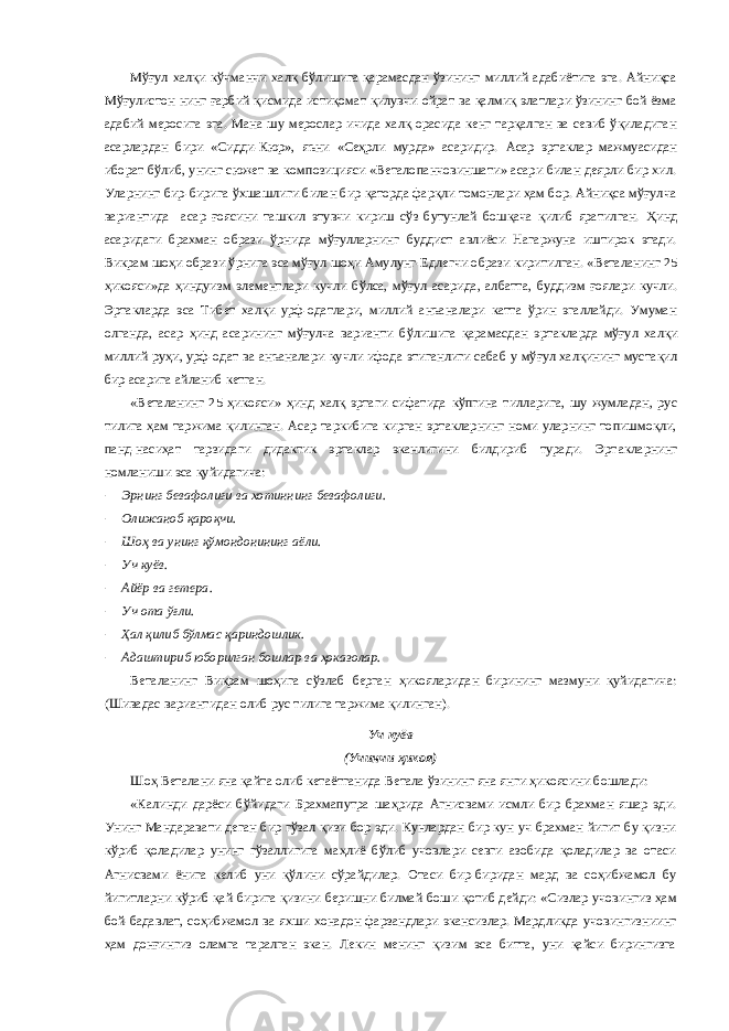 Мўғул халқи кўчманчи халқ бўлишига қарамасдан ўзининг миллий адабиётига эга. Айниқса Мўғулистон нинг ғарбий қисмида истиқомат қилувчи ойрат ва қалмиқ элатлари ўзининг бой ёзма адабий меросига эга. Мана шу мерослар ичида халқ орасида кенг тарқалган ва севиб ўқиладиган асарлардан бири «Сидди-Кюр», яъни «Сеҳрли мурда» асаридир. А сар эртаклар мажмуасидан иборат бўлиб, унинг сюжет ва композицияси «Веталопанчовиншати» асари билан деярли бир хил. Уларнинг бир-бирига ўхшашлиги билан бир қаторда фарқли томонлари ҳам бор. Айниқса мўғулча вариантида асар ғоясини ташкил этувчи кириш сўз бутунлай бошқача қилиб яратилган. Ҳ инд асаридаги брахман образи ўрнида мўғулларнинг буддист авлиёси Нагаржуна иштирок этади. Викрам шоҳи образи ў рнига эса мўғул шоҳи Амулунг-Едлегчи образи киритилган. «Веталанинг 25 ҳикояси» да ҳиндуизм элементлари кучли бўлса, мўғул асарида , албатта , буддизм ғоялари кучли. Эртакларда эса Тибет халқи урф-одатлари, миллий анъаналари катта ўрин эгаллайди. Умуман олганда, асар ҳинд асарининг мўғулча варианти бўлишига қарамасдан э рт ак ларда мўғул халқи миллий руҳи, урф-одат ва анъаналари кучли ифода этиганлиги сабаб у мўғул халқининг мустақил бир асарига айланиб кетган. «Веталанинг 25 ҳикояси» ҳинд халқ эртаги сифатида кўпгина тилларига, шу жумладан, рус тилига ҳам таржима қилинган. Асар таркибига кирган эртакларнинг номи уларнинг топишмоқли, панд-насиҳат тарзидаги дидактик эртаклар эканлигини билдириб туради. Эрт ак ларнинг номланиши эса қуйидагича:  Эрнинг бевафолиги ва хотиннинг бевафолиги.  Олижаноб қароқчи.  Шоҳ ва унинг қўмондонининг аёли.  Уч куёв.  Айёр ва гетера.  Уч ота ўғли.  Ҳал қилиб бўлмас қариндошлик.  Адаштириб юборилган бошлар ва ҳоказолар. Веталанинг Викрам шоҳига сўзлаб берган ҳикояларидан бирининг мазмуни қуйидагича: (Шивадас вариантидан олиб рус тилига таржима қилинган). Уч куёв (Учинчи ҳикоя) Шоҳ Веталани яна қайта олиб кетаётганида Ветала ўзининг яна янги ҳикоясини бошлади: «Калинди дарёси бўйидаги Брахмапутра шаҳрида Агнисвами исмли бир брахман яшар эди. Унинг Мандаравати деган бир гўзал қизи бор эди. Кунлардан бир кун уч брахман йигит бу қизни кўриб қоладилар унинг гўзаллигига маҳлиё бўлиб учовлари севги азобида қоладилар ва отаси Агнисвами ёнига келиб уни қўлини сўрайдилар. Отаси бир-биридан мард ва соҳибжамол бу йигитларни кўриб қай бирига қизини беришни билмай боши қотиб дейди: «Сизлар учовингиз ҳам бой-бадавлат, соҳибжамол ва яхши хонадон фарзандлари экансизлар. Мардликда учовингизниинг ҳам донғингиз оламга таралган экан. Лекин менинг қизим эса битта, уни қайси бирингизга 