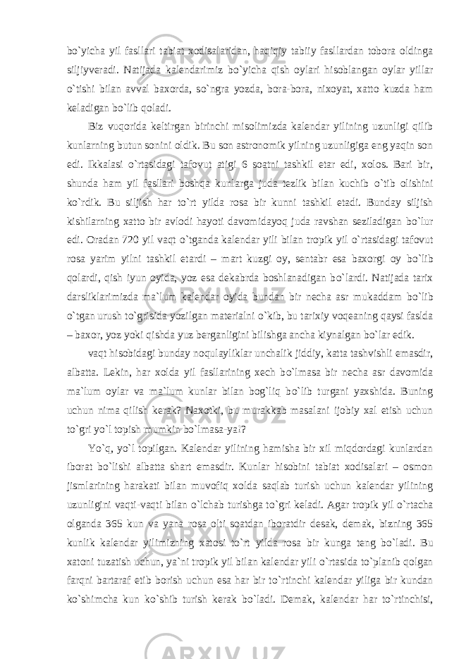 b о `yicha yil fasllari tabiat xodisalaridan, haqiqiy tabiiy fasllardan tobora oldinga siljiyveradi. Natijada kalendarimiz b о `yicha qish oylari hisoblangan oylar yillar о `tishi bilan avval baxorda, s о `ngra yozda, bora-bora, nixoyat, xatto kuzda ham keladigan b о `lib qoladi. Biz vuqorida keltirgan birinchi misolimizda kalendar yilining uzunligi qilib kunlarning butun sonini oldik. Bu son astronomik yilning uzunligiga eng yaqin son edi. Ikkalasi о `rtasidagi tafovut atigi 6 soatni tashkil etar edi, xolos. Bari bir, shunda ham yil fasllari boshqa kunlarga juda tezlik bilan kuchib о `tib olishini k о `rdik. Bu siljish har t о `rt yilda rosa bir kunni tashkil etadi. Bunday siljish kishilarning xatto bir avlodi hayoti davomidayoq juda ravshan seziladigan b о `lur edi. Oradan 720 yil vaqt о `tganda kalendar yili bilan tropik yil о `rtasidagi tafovut rosa yarim yilni tashkil etardi – mart kuzgi oy, sentabr esa baxorgi oy b о `lib qolardi, qish iyun oyida, yoz esa dekabrda boshlanadigan b о `lardi. Natijada tarix darsliklarimizda ma`lum kalendar oyida bundan bir necha asr mukaddam b о `lib о `tgan urush t о `grisida yozilgan materialni о `kib, bu tarixiy voqeaning qaysi faslda – baxor, yoz yoki qishda yuz berganligini bilishga ancha kiynalgan b о `lar edik. vaqt hisobidagi bunday noqulayliklar unchalik jiddiy, katta tashvishli emasdir, albatta. Lekin, har xolda yil fasllarining xech b о `lmasa bir necha asr davomida ma`lum oylar va ma`lum kunlar bilan bog`liq b о `lib turgani yaxshida. Buning uchun nima qilish kerak? Naxotki, bu murakkab masalani ijobiy xal etish uchun t о `gri y о `l topish mumkin b о `lmasa-ya!? Y о `q, y о `l topilgan. Kalendar yilining hamisha bir xil miqdordagi kunlardan iborat b о `lishi albatta shart emasdir. Kunlar hisobini tabiat xodisalari – osmon jismlarining harakati bilan muvofiq xolda saqlab turish uchun kalendar yilining uzunligini vaqti-vaqti bilan о `lchab turishga t о `gri keladi. Agar tropik yil о `rtacha olganda 365 kun va yana rosa olti soatdan iboratdir desak, demak, bizning 365 kunlik kalendar yilimizning xatosi t о `rt yilda rosa bir kunga teng b о `ladi. Bu xatoni tuzatish uchun, ya`ni tropik yil bilan kalendar yili о `rtasida t о `planib qolgan farqni bartaraf etib borish uchun esa har bir t о `rtinchi kalendar yiliga bir kundan k о `shimcha kun k о `shib turish kerak b о `ladi. Demak, kalendar har t о `rtinchisi, 