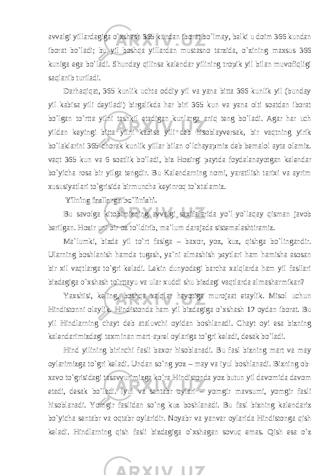 avvalgi yillardagiga о `xshash 365 kundan iborat b о `lmay, balki u doim 366 kundan iborat b о `ladi; bu yil boshqa yillardan mustasno tarzida, о `zining maxsus 366 kuniga ega b о `ladi. Shunday qilinsa kalendar yilining tropik yil bilan muvofiqligi saqlanib turiladi. Darhaqiqat, 365 kunlik uchta oddiy yil va yana bitta 366 kunlik yil (bunday yil kabisa yili deyiladi) birgalikda har biri 365 kun va yana olti soatdan iborat b о `lgan t о `rtta yilni tashkil etadigan kunlarga aniq teng b о `ladi. Agar har uch yildan keyingi bitta yilni kabisa yili deb hisoblayversak, bir vaqtning yirik b о `laklarini 365 chorak kunlik yillar bilan о `lchayapmiz deb bemalol ayta olamiz. vaqt 365 kun va 6 soatlik b о `ladi, biz Hozirgi paytda foydalanayotgan kalendar b о `yicha rosa bir yilga tengdir. Bu Kalendarning nomi, yaratilish tarixi va ayrim xususiyatlari t о `grisida birmuncha keyinroq t о `xtalamiz. Yilning fasllarga b о `linishi. Bu savolga kitobimizning avvalgi saxifalarida y о `l-y о `laqay qisman javob berilgan. Hozir uni bir oz t о `ldirib, ma`lum darajada sistemalashtiramiz. Ma`lumki, bizda yil t о `rt faslga – baxor, yoz, kuz, qishga b о `lingandir. Ularning boshlanish hamda tugash, ya`ni almashish paytlari ham hamisha asosan bir xil vaqtlarga t о `gri keladi. Lekin dunyodagi barcha xalqlarda ham yil fasllari bizdagiga о `xshash t о `rttayu va ular xuddi shu bizdagi vaqtlarda almasharmikan? Yaxshisi, keling, boshqa xalqlar hayotiga murojaat etaylik. Misol uchun Hindistonni olaylik. Hindistonda ham yil bizdagiga о `xshash 12 oydan iborat. Bu yil Hindlarning chayt deb ataluvchi oyidan boshlanadi. Chayt oyi esa bizning kalendarimizdagi taxminan mart-aprel oylariga t о `gri keladi, desak b о `ladi. Hind yilining birinchi fasli baxor hisoblanadi. Bu fasl bizning mart va may oylarimizga t о `gri keladi. Undan s о `ng yoz – may va iyul boshlanadi. Bizning ob- xavo t о `grisidagi tasavvurimizga k о `ra Hindistonda yoz butun yil davomida davom etadi, desak b о `ladi. Iyul va sentabr oylari – yomgir mavsumi, yomgir fasli hisoblanadi. Yomgir faslidan s о `ng kuz boshlanadi. Bu fasl bizning kalendariz b о `yicha sentabr va oqtabr oylaridir. Noyabr va yanvar oylarida Hindistonga qish keladi. Hindlarning qish fasli bizdagiga о `xshagan sovuq emas. Qish esa о `z 