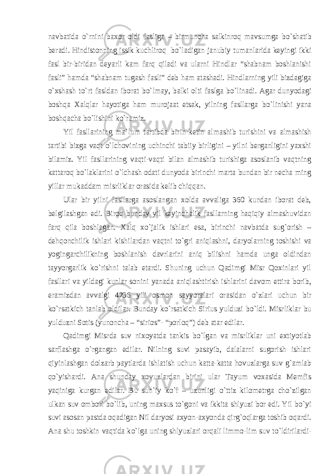 navbatida о `rnini baxor oldi fasliga – birmuncha salkinroq mavsumga b о `shatib beradi. Hindistonning issik kuchliroq b о `ladigan janubiy tumanlarida keyingi ikki fasl bir-biridan deyarli kam farq qiladi va ularni Hindlar “shabnam boshlanishi fasli” hamda “shabnam tugash fasli” deb ham atashadi. Hindlarning yili bizdagiga о `xshash t о `rt fasldan iborat b о `lmay, balki olti faslga b о `linadi. Agar dunyodagi boshqa Xalqlar hayotiga ham murojaat etsak, yilning fasllarga b о `linishi yana boshqacha b о `lishini k о `ramiz. Yil fasllarining ma`lum tartibda birin-ketin almashib turishini va almashish tartibi bizga vaqt о `lchovining uchinchi tabiiy birligini – yilni berganligini yaxshi bilamiz. Yil fasllarining vaqti-vaqti bilan almashib turishiga asoslanib vaqtning kattaroq b о `laklarini о `lchash odati dunyoda birinchi marta bundan bir necha ming yillar mukaddam misrliklar orasida kelib chiqqan. Ular bir yilni fasllarga asoslangan xolda avvaliga 360 kundan iborat deb, belgilashgan edi. Biroq bunday yil keyinchalik fasllarning haqiqiy almashuvidan farq qila boshlagan. Xalq x о `jalik ishlari esa, birinchi navbatda sug`orish – dehqonchilik ishlari kishilardan vaqtni t о `gri aniqlashni, daryolarning toshishi va yogingarchilikning boshlanish davrlarini aniq bilishni hamda unga oldindan tayyorgarlik k о `rishni talab etardi. Shuning uchun Qadimgi Misr Qoxinlari yil fasllari va yildagi kunlar sonini yanada aniqlashtirish ishlarini davom ettira borib, eramizdan avvalgi 4236 yili osmon sayyoralari orasidan о `zlari uchun bir k о `rsatkich tanlab oldilar. Bunday k о `rsatkich Sirius yulduzi b о `ldi. Misrliklar bu yulduzni Sotis (yunoncha – “sirios”- “porloq”) deb atar edilar. Qadimgi Misrda suv nixoyatda tankis b о `lgan va misrliklar uni extiyotlab sarflashga о `rgangan edilar. Nilning suvi pasayib, dalalarni sugorish ishlari qiyinlashgan dolzarb paytlarda ishlatish uchun katta-katta hovuzlarga suv g`amlab q о `yishardi. Ana shunday xovuzlardan birini ular Tayum voxasida Memfis yaqiniga kurgan edilar. Bu sun`iy k о `l – uzunligi о `ttiz kilometrga cho`zilgan ulkan suv ombori b о `lib, uning maxsus t о `goni va ikkita shlyuzi bor edi. Yil b о `yi suvi asosan pastda oqadigan Nil daryosi axyon-axyonda qirg`oqlarga toshib oqardi. Ana shu toshkin vaqtida k о `lga uning shlyuzlari orqali limmo-lim suv t о `ldirilardi- 