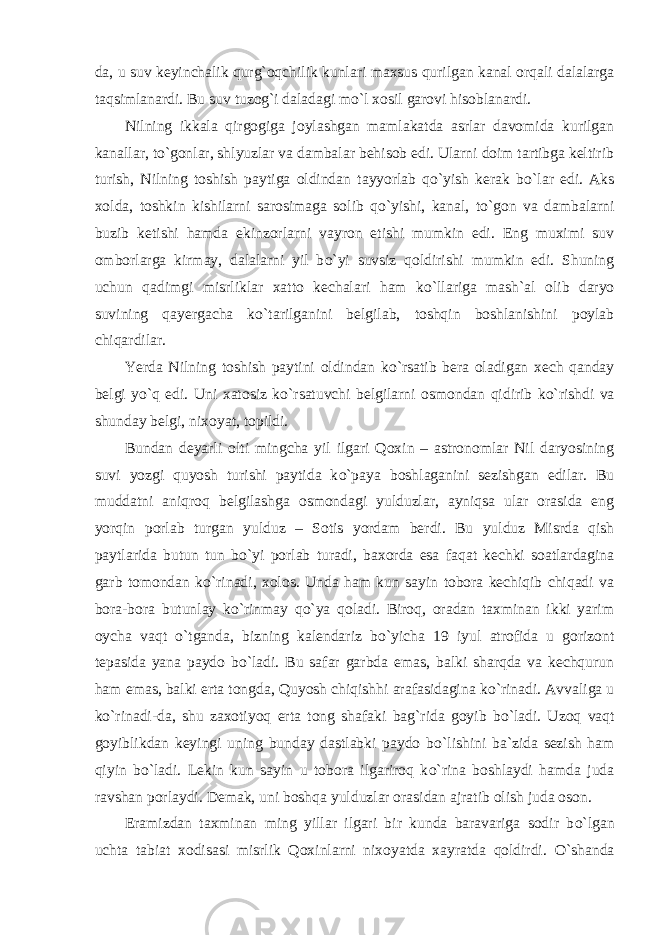 da, u suv keyinchalik qurg`oqchilik kunlari maxsus qurilgan kanal orqali dalalarga taqsimlanardi. Bu suv tuzog`i daladagi m о `l xosil garovi hisoblanardi. Nilning ikkala qirgogiga joylashgan mamlakatda asrlar davomida kurilgan kanallar, t о `gonlar, shlyuzlar va dambalar behisob edi. Ularni doim tartibga keltirib turish, Nilning toshish paytiga oldindan tayyorlab qo`yish kerak b о `lar edi. Aks xolda, toshkin kishilarni sarosimaga solib qo`yishi, kanal, t о `gon va dambalarni buzib ketishi hamda ekinzorlarni vayron etishi mumkin edi. Eng muximi suv omborlarga kirmay, dalalarni yil b о `yi suvsiz qoldirishi mumkin edi. Shuning uchun qadimgi misrliklar xatto kechalari ham k о `llariga mash`al olib daryo suvining qayergacha k о `tarilganini belgilab, toshqin boshlanishini poylab chiqardilar. Yerda Nilning toshish paytini oldindan k о `rsatib bera oladigan xech qanday belgi y о `q edi. Uni xatosiz k о `rsatuvchi belgilarni osmondan qidirib k о `rishdi va shunday belgi, nixoyat, topildi. Bundan deyarli olti mingcha yil ilgari Qoxin – astronomlar Nil daryosining suvi yozgi quyosh turishi paytida k о `paya boshlaganini sezishgan edilar. Bu muddatni aniqroq belgilashga osmondagi yulduzlar, ayniqsa ular orasida eng yorqin porlab turgan yulduz – Sotis yordam berdi. Bu yulduz Misrda qish paytlarida butun tun b о `yi porlab turadi, baxorda esa faqat kechki soatlardagina garb tomondan k о `rinadi, xolos. Unda ham kun sayin tobora kechiqib chiqadi va bora-bora butunlay k о `rinmay qo`ya qoladi. Biroq, oradan taxminan ikki yarim oycha vaqt о `tganda, bizning kalendariz b о `yicha 19 iyul atrofida u gorizont tepasida yana paydo b о `ladi. Bu safar garbda emas, balki sharqda va kechqurun ham emas, balki erta tongda, Quyosh chiqishhi arafasidagina k о `rinadi. Avvaliga u k о `rinadi-da, shu zaxotiyoq erta tong shafaki bag`rida goyib b о `ladi. Uzoq vaqt goyiblikdan keyingi uning bunday dastlabki paydo b о `lishini ba`zida sezish ham qiyin b о `ladi. Lekin kun sayin u tobora ilgariroq k о `rina boshlaydi hamda juda ravshan porlaydi. Demak, uni boshqa yulduzlar orasidan ajratib olish juda oson. Eramizdan taxminan ming yillar ilgari bir kunda baravariga sodir b о `lgan uchta tabiat xodisasi misrlik Qoxinlarni nixoyatda xayratda qoldirdi. О `shanda 