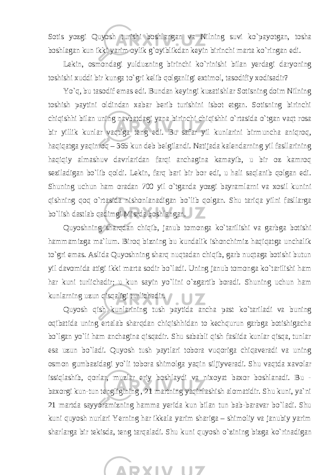 Sotis yozgi Quyosh turishi boshlangan va Nilning suvi k о `payotgan, tosha boshlagan kun ikki yarim oylik g`oyiblikdan keyin birinchi marta k о `ringan edi. Lekin, osmondagi yulduzning birinchi k о `rinishi bilan yerdagi daryoning toshishi xuddi bir kunga t о `gri kelib qolganligi extimol, tasodifiy xodisadir? Y о `q, bu tasodif emas edi. Bundan keyingi kuzatishlar Sotisning doim Nilning toshish paytini oldindan xabar berib turishini isbot etgan. Sotisning birinchi chiqishhi bilan uning navbatdagi yana birinchi chiqishhi о `rtasida о `tgan vaqt rosa bir yillik kunlar vaqtiga teng edi. Bu safar yil kunlarini birmuncha aniqroq, haqiqatga yaqinroq – 365 kun deb belgilandi. Natijada kalendarning yil fasllarining haqiqiy almashuv davrlaridan farqi anchagina kamayib, u bir oz kamroq seziladigan b о `lib qoldi. Lekin, farq bari bir bor edi, u hali saqlanib qolgan edi. Shuning uchun ham oradan 700 yil о `tganda yozgi bayramlarni va xosil kunini qishning qoq о `rtasida nishonlanadigan b о `lib qolgan. Shu tariqa yilni fasllarga b о `lish dastlab qadimgi Misrda boshlangan. Quyoshning sharqdan chiqib, janub tomonga k о `tarilishi va garbga botishi hammamizga ma`lum. Biroq bizning bu kundalik ishonchimiz haqiqatga unchalik t о `gri emas. Aslida Quyoshning sharq nuqtadan chiqib, garb nuqtaga botishi butun yil davomida atigi ikki marta sodir b о `ladi. Uning janub tomonga k о `tarilishi ham har kuni turlichadir; u kun sayin y о `lini о `zgartib boradi. Shuning uchun ham kunlarning uzun qisqaligi turlichadir. Quyosh qish kunlarining tush paytida ancha past k о `tariladi va buning oqibatida uning ertalab sharqdan chiqishhidan to kechqurun garbga botishigacha b о `lgan y о `li ham anchagina qisqadir. Shu sababli qish faslida kunlar qisqa, tunlar esa uzun b о `ladi. Quyosh tush paytlari tobora vuqoriga chiqaveradi va uning osmon gumbazidagi y о `li tobora shimolga yaqin siljiyveradi. Shu vaqtda xavolar issiqlashib, qorlar, muzlar eriy boshlaydi va nixoyat baxor boshlanadi. Bu - baxorgi kun-tun tengligining , 21 martning yaqinlashish alomatidir. Shu kuni, ya`ni 21 martda sayyoramizning hamma yerida kun bilan tun bab-baravar b о `ladi. Shu kuni quyosh nurlari Yerning har ikkala yarim shariga – shimoliy va janubiy yarim sharlarga bir tekisda, teng tarqaladi. Shu kuni quyosh о `zining bizga k о `rinadigan 