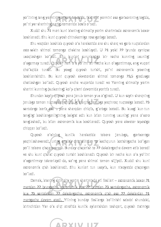 y о `lining teng yarmini gorizont tepasida, ikkinchi yarmini esa gorizontning tagida, ya`ni yer sharining narigi tomonida bosib о `tadi. Xuddi shu 21 mart kuni bizning shimoliy yarim sharimizda astronomik baxor boshlanadi. Shu kuni quyosh chinakamiga rosa garbga botadi. Shu vaqtdan boshlab quyosh о `z harakatida ana shu sharq va garb nuqtalardan asta-sekin shimol tomonga chekina boshlaydi. U 21 yoki 22 iyunda ayniqsa uzoqlashgan b о `ladi. Shu kunlari surunkasiga bir necha kunning uzunligi о `zgarmay turadi. Quyosh ham о `z y о `lini bir necha kun о `zgartirmay, eng vuqori ch о `kqida turadi. Bu yozgi quyosh turishi, ya`ni astronomik yozning boshlanishidir. Bu kuni quyosh ekvatordan shimol tomonga 23,5 gradusga chetlashgan b о `ladi. Quyosh ancha vuqorida turadi va Yerning shimoliy yarim sharini kunning (sutkaning) k о `p qismi davomida yoritib turadi. Shundan keyin quyosh yana janub tomon yuz о `giradi. U kun sayin sharqning janubga tomon nuqtasidan chiqib, g`arbning janubga yaqinroq nuqtasiga botadi. 23 sentabrga borib esa u yana sharqdan chiqib, g`arbga botadi. Bu kuzgi kun-tun tengligi boshlanganligining belgisi edi: kun bilan tunning uzunligi yana о `zaro tenglashadi, bu bilan astronomik kuz boshlanadi. Quyosh yana ekvator tepasiga chiqqan b о `ladi. Quyosh о `zining kunlik harakatida tobora janubga, gorizontga yaqinlashaveradi, uning ertalab chiqishhidan to kechqurun botishigacha b о `lgan y о `li tobora qisqaraveradi. Bunday qisqarish to 22 dekabrgacha davom etib boradi va shu kuni qishki quyosh turishi boshlanadi: Quyosh bir necha kun о `z y о `lini о `zgartirmay takrorlaydi-da, s о `ng yana shimol tomon siljiydi. Xuddi shu kuni astronomik qish boshlanadi. Shu kunlari tun uzayib, kun nixoyatda qisqargan b о `ladi. Demak, bizning shimoliy yarim sharimizda yil fasllari – astronomik baxor 21 martdan 22 iyungacha, astronomik yoz 22 iyundan 23 sentabrgacha, astronomik kuz 23 sentabrdan 22 dekabrgacha, astronomik qish esa 22 dekabrdan 21 martgacha davom etadi. Yilning bunday fasllarga b о `linishi sababi shundaki, birinchidan Yer о `z о `qi atrofida kunlik aylanishdan tashqari, quyosh tizimiga 