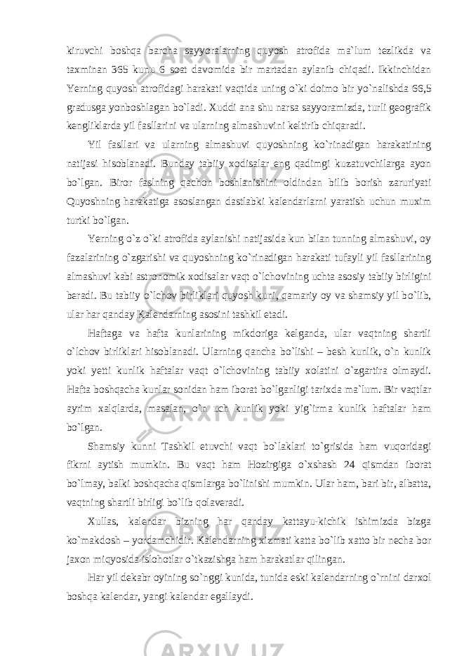 kiruvchi boshqa barcha sayyoralarning quyosh atrofida ma`lum tezlikda va taxminan 365 kunu 6 soat davomida bir martadan aylanib chiqadi. Ikkinchidan Yerning quyosh atrofidagi harakati vaqtida uning о `ki doimo bir y о `nalishda 66,5 gradusga yonboshlagan b о `ladi. Xuddi ana shu narsa sayyoramizda, turli geografik kengliklarda yil fasllarini va ularning almashuvini keltirib chiqaradi. Yil fasllari va ularning almashuvi quyoshning k о `rinadigan harakatining natijasi hisoblanadi. Bunday tabiiy xodisalar eng qadimgi kuzatuvchilarga ayon b о `lgan. Biror faslning qachon boshlanishini oldindan bilib borish zaruriyati Quyoshning harakatiga asoslangan dastlabki kalendarlarni yaratish uchun muxim turtki b о `lgan. Yerning о `z о `ki atrofida aylanishi natijasida kun bilan tunning almashuvi, oy fazalarining о `zgarishi va quyoshning k о `rinadigan harakati tufayli yil fasllarining almashuvi kabi astronomik xodisalar vaqt о `lchovining uchta asosiy tabiiy birligini beradi. Bu tabiiy о `lchov birliklari quyosh kuni, qamariy oy va shamsiy yil b о `lib, ular har qanday Kalendarning asosini tashkil etadi. Haftaga va hafta kunlarining mikdoriga kelganda, ular vaqtning shartli о `lchov birliklari hisoblanadi. Ularning qancha b о `lishi – besh kunlik, о `n kunlik yoki yetti kunlik haftalar vaqt о `lchovining tabiiy xolatini о `zgartira olmaydi. Hafta boshqacha kunlar sonidan ham iborat b о `lganligi tarixda ma`lum. Bir vaqtlar ayrim xalqlarda, masalan, о `n uch kunlik yoki yig`irma kunlik haftalar ham b о `lgan. Shamsiy kunni Tashkil etuvchi vaqt b о `laklari t о `grisida ham vuqoridagi fikrni aytish mumkin. Bu vaqt ham Hozirgiga о `xshash 24 qismdan iborat b о `lmay, balki boshqacha qismlarga b о `linishi mumkin. Ular ham, bari bir, albatta, vaqtning shartli birligi b о `lib qolaveradi. Xullas, kalendar bizning har qanday kattayu-kichik ishimizda bizga k о `makdosh – yordamchidir. Kalendarning xizmati katta b о `lib xatto bir necha bor jaxon miqyosida islohotlar о `tkazishga ham harakatlar qilingan. Har yil dekabr oyining s о `nggi kunida, tunida eski kalendarning о `rnini darxol boshqa kalendar, yangi kalendar egallaydi. 