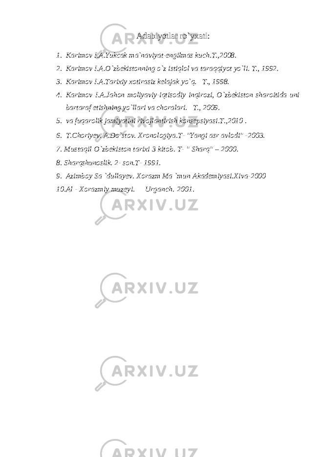 Adabiyotlar ro`yxati : 1. K а rim о v I. А .Yukcak ma`naviyat-engilmas kuch.T.,2008. 2. K а rim о v I. А .O`zb е kist о nning o`z istiql о l v а t а r а qqiyot yo`li. T., 1992. 3. K а rim о v I. А .T а rixiy x о tir а siz k е l а j а k yo`q. T., 1998. 4. K а rim о v I. А .J а hon moliyaviy-iqtisodiy inqirozi, O`zbekiston sharoitida uni bartaraf etishning yo`llari va choralari. T., 2009. 5. va fuqarolik jamiyatini rivojlantirish konsepsiyasi.T.,2010 . 6. T.Choriyev. A.Do`stov. Xronologiya.T- &#34;Yangi asr avlodi&#34; - 2003. 7. Mustaqil О `zbekiston tarixi 3 kitob. T- &#34; Sharq&#34; – 2000. 8. Sharqshunoslik. 2- son. T- 1991. 9. Azimboy Sa `dullayev. Xorazm Ma `m и n Akademiyasi.Xiva-2000 10. Al - Xorazmiy muzeyi. Urganch. 2001. 