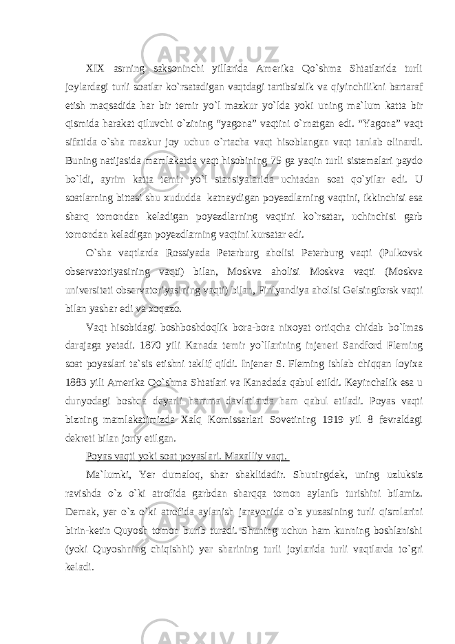 XIX asrning saksoninchi yillarida Amerika Qo`shma Shtatlarida turli joylardagi turli soatlar k о `rsatadigan vaqtdagi tartibsizlik va qiyinchilikni bartaraf etish maqsadida har bir temir y о `l mazkur y о `lda yoki uning ma`lum katta bir qismida harakat qiluvchi о `zining “yagona” vaqtini о `rnatgan edi. “Yagona” vaqt sifatida о `sha mazkur joy uchun о `rtacha vaqt hisoblangan vaqt tanlab olinardi. Buning natijasida mamlakatda vaqt hisobining 75 ga yaqin turli sistemalari paydo b о `ldi, ayrim katta temir y о `l stansiyalarida uchtadan soat qo`yilar edi. U soatlarning bittasi shu xududda katnaydigan poyezdlarning vaqtini, ikkinchisi esa sharq tomondan keladigan poyezdlarning vaqtini k о `rsatar, uchinchisi garb tomondan keladigan poyezdlarning vaqtini kursatar edi. О `sha vaqtlarda Rossiyada Peterburg aholisi Peterburg vaqti (Pulkovsk observatoriyasining vaqti) bilan, Moskva aholisi Moskva vaqti (Moskva universiteti observatoriyasining vaqti) bilan, Finlyandiya aholisi Gelsingforsk vaqti bilan yashar edi va xoqazo. Vaqt hisobidagi boshboshdoqlik bora-bora nixoyat ortiqcha chidab b о `lmas darajaga yetadi. 1870 yili Kanada temir y о `llarining injeneri Sandford Fleming soat poyaslari ta`sis etishni taklif qildi. Injener S. Fleming ishlab chiqqan loyixa 1883 yili Amerika Q о `shma Shtatlari va Kanadada qabul etildi. Keyinchalik esa u dunyodagi boshqa deyarli hamma davlatlarda ham qabul etiladi. Poyas vaqti bizning mamlakatimizda Xalq Komissarlari Sovetining 1919 yil 8 fevraldagi dekreti bilan joriy etilgan. Poyas vaqti yoki soat poyaslari. Maxalliy vaqt. Ma`lumki, Yer dumaloq, shar shaklidadir. Shuningdek, uning uzluksiz ravishda о `z о `ki atrofida garbdan sharqqa tomon aylanib turishini bilamiz. Demak, yer о `z о `ki atrofida aylanish jarayonida о `z yuzasining turli qismlarini birin-ketin Quyosh tomon burib turadi. Shuning uchun ham kunning boshlanishi (yoki Quyoshning chiqishhi) yer sharining turli joylarida turli vaqtlarda t о `gri keladi. 