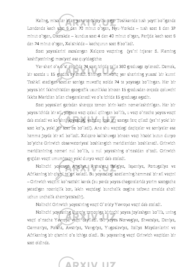 Keling, misollar bilan yana tanishaylik: agar Toshkentda tush payti b о `lganda Londonda kech soat 6 dan 20 minut о `tgan, Nyu-Yorkda – tush soat 1 dan 32 minut о `tgan, Oxotskda – kunduz soat 4 dan 40 minut о `tgan, Parijda kech soat 6 dan 24 minut о `tgan, Xelsinkida – kechqurun soat 8 b о `ladi. Soat poyaslarini asoslangan Xalqaro vaqtning (ya`ni injener S. Fleming kashfiyotining) moxiyati esa quyidagicha: Yer shari о `z о `ki atrofida 24 soat ichida t о `la 360 gradusga aylanadi. Demak, bir soatda u 15 gradus aylanadi. Shunga muvofiq yer sharining yuzasi bir kunni Tashkil etadigan soatlar soniga muvofiq xolda 24 ta poyasga b о `lingan. Har bir poyas biri ikkinchisidan geografik uzunlikka binoan 15 gradusdan orqada qoluvchi ikkita Meridian bilan chegaralanadi va о `z ichida 15 gradusga egadir. Soat poyaslari garbdan sharqqa tomon birin-ketin nomerlashtirilgan. Har bir poyas ichida bir xil, yagona vaqt qabul qilingan b о `lib, u vaqt о `rtacha poyas vaqti deb ataladi va k о `shni poyasdagi vaqtdan rosa bir soatga farq qiladi (ya`ni yoki bir soat k о `p, yoki bir soat oz b о `ladi). Ana shu vaqtdagi daqiqalar va soniyalar esa hamma joyda bir xil b о `ladi. Xalqaro kelishuvga binoan vaqt hisobi butun dunyo b о `yicha Grinvich observatoriyasi boshlangich meridianidan boshlanadi. Grinvich meridianining nomeri nul b о `lib, u nul poyasining о `rtasidan о `tadi. Grinvich grajdan vaqti umumjaxon yoki dunyo vaqti deb ataladi. Nolinchi poyasga Angliya, Fransiya, Belgiya, Ispaniya, Portugaliya va Afrikaning bir qismi t о `gri keladi. Bu poyasdagi soatlarning hammasi bir xil vaqtni – Grinvich vaqtini k о `rsatishi kerak (bu yerda poyas chegaralarida yarim soatgacha yetadigan noaniqlik bor, lekin vaqtdagi bunchalik ozgina tafovut amalda aholi uchun unchalik ahamiyatsizdir). Nolinchi Grinvich poyasining vaqti G`arbiy Yevropa vaqti deb ataladi. Nolinchi poyasning sharqiy tomoniga birinchi poyas joylashgan b о `lib, uning vaqti о `rtacha Yevropa vaqti deyiladi. Bu poyas Norvegiya, Shvetsiya, Daniya, Germaniya, Polsha, Avstriya, Vengriya, Yugoslaviya, Italiya Maydonlarini va Afrikaning bir qismini о `z ichiga oladi. Bu poyasning vaqti Grinvich vaqtidan bir soat oldinda. 