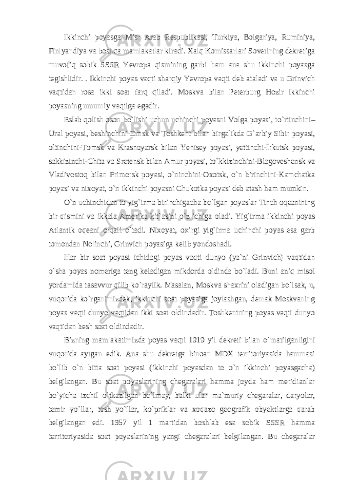 Ikkinchi poyasga Misr Arab Respublikasi, Turkiya, Bolgariya, Ruminiya, Finlyandiya va boshqa mamlakatlar kiradi. Xalq Komissarlari Sovetining dekretiga muvofiq sobik SSSR Yevropa qismining garbi ham ana shu ikkinchi poyasga tegishlidir. . Ikkinchi poyas vaqti sharqiy Yevropa vaqti deb ataladi va u Grinvich vaqtidan rosa ikki soat farq qiladi. Moskva bilan Peterburg Hozir ikkinchi poyasning umumiy vaqtiga egadir. Eslab qolish oson b о `lishi uchun uchinchi poyasni Volga poyasi, t о `rtinchini– Ural poyasi, beshinchini-Omsk va Toshkent bilan birgalikda G`arbiy Sibir poyasi, oltinchini-Tomsk va Krasnoyarsk bilan Yenisey poyasi, yettinchi-Irkutsk poyasi, sakkizinchi-Chita va Sretensk bilan Amur poyasi, t о `kkizinchini-Blagoveshensk va Vladivostoq bilan Primorsk poyasi, о `ninchini-Oxotsk, о `n birinchini-Kamchatka poyasi va nixoyat, о `n ikkinchi poyasni Chukotka poyasi deb atash ham mumkin. О `n uchinchidan to yig`irma birinchigacha b о `lgan poyaslar Tinch oqeanining bir qismini va ikkala Amerika kit`asini о `z ichiga oladi. Yig`irma ikkinchi poyas Atlantik oqeani orqali о `tadi. Nixoyat, oxirgi yig`irma uchinchi poyas esa garb tomondan Nolinchi, Grinvich poyasiga kelib yondoshadi. Har bir soat poyasi ichidagi poyas vaqti dunyo (ya`ni Grinvich) vaqtidan о `sha poyas nomeriga teng keladigan mikdorda oldinda b о `ladi. Buni aniq misol yordamida tasavvur qilib k о `raylik. Masalan, Moskva shaxrini oladigan b о `lsak, u, vuqorida k о `rganimizdek, ikkinchi soat poyasiga joylashgan, demak Moskvaning poyas vaqti dunyo vaqtidan ikki soat oldindadir. Toshkentning poyas vaqti dunyo vaqtidan besh soat oldindadir. Bizning mamlakatimizda poyas vaqti 1919 yil dekreti bilan о `rnatilganligini vuqorida aytgan edik. Ana shu dekretga binoan MDX territoriyasida hammasi b о `lib о `n bitta soat poyasi (ikkinchi poyasdan to о `n ikkinchi poyasgacha) belgilangan. Bu soat poyaslarining chegaralari hamma joyda ham meridianlar b о `yicha izchil о `tkazilgan b о `lmay, balki ular ma`muriy chegaralar, daryolar, temir y о `llar, tosh y о `llar, k о `priklar va xoqazo geografik obyektlarga qarab belgilangan edi. 1957 yil 1 martidan boshlab esa sobik SSSR hamma territoriyasida soat poyaslarining yangi chegaralari belgilangan. Bu chegaralar 