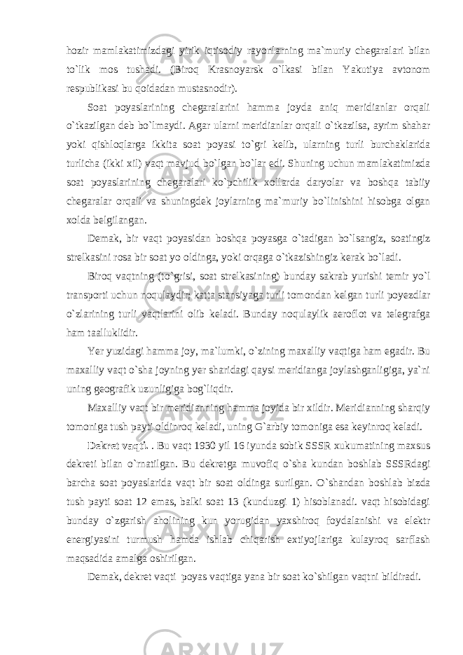 hozir mamlakatimizdagi yirik iqtisodiy rayonlarning ma`muriy chegaralari bilan t о `lik mos tushadi. (Biroq Krasnoyarsk о `lkasi bilan Yakutiya avtonom respublikasi bu qoidadan mustasnodir). Soat poyaslarining chegaralarini hamma joyda aniq meridianlar orqali о `tkazilgan deb b о `lmaydi. Agar ularni meridianlar orqali о `tkazilsa, ayrim shahar yoki qishloqlarga ikkita soat poyasi t о `gri kelib, ularning turli burchaklarida turlicha (ikki xil) vaqt mavjud b о `lgan b о `lar edi. Shuning uchun mamlakatimizda soat poyaslarining chegaralari k о `pchilik xollarda daryolar va boshqa tabiiy chegaralar orqali va shuningdek joylarning ma`muriy b о `linishini hisobga olgan xolda belgilangan. Demak, bir vaqt poyasidan boshqa poyasga о `tadigan b о `lsangiz, soatingiz strelkasini rosa bir soat yo oldinga, yoki orqaga о `tkazishingiz kerak b о `ladi. Biroq vaqtning (t о `grisi, soat strelkasining) bunday sakrab yurishi temir y о `l transporti uchun noqulaydir; katta stansiyaga turli tomondan kelgan turli poyezdlar о `zlarining turli vaqtlarini olib keladi. Bunday noqulaylik aeroflot va telegrafga ham taalluklidir. Yer yuzidagi hamma joy, ma`lumki, о `zining maxalliy vaqtiga ham egadir. Bu maxalliy vaqt о `sha joyning yer sharidagi qaysi meridianga joylashganligiga, ya`ni uning geografik uzunligiga bog`liqdir. Maxalliy vaqt bir meridianning hamma joyida bir xildir. Meridianning sharqiy tomoniga tush payti oldinroq keladi, uning G`arbiy tomoniga esa keyinroq keladi. Dekret vaqti. . Bu vaqt 1930 yil 16 iyunda sobik SSSR xukumatining maxsus dekreti bilan о `rnatilgan. Bu dekretga muvofiq о `sha kundan boshlab SSSRdagi barcha soat poyaslarida vaqt bir soat oldinga surilgan. О `shandan boshlab bizda tush payti soat 12 emas, balki soat 13 (kunduzgi 1) hisoblanadi. vaqt hisobidagi bunday о `zgarish aholining kun yorugidan yaxshiroq foydalanishi va elektr energiyasini turmush hamda ishlab chiqarish extiyojlariga kulayroq sarflash maqsadida amalga oshirilgan. Demak, dekret vaqti poyas vaqtiga yana bir soat k о `shilgan vaqtni bildiradi. 