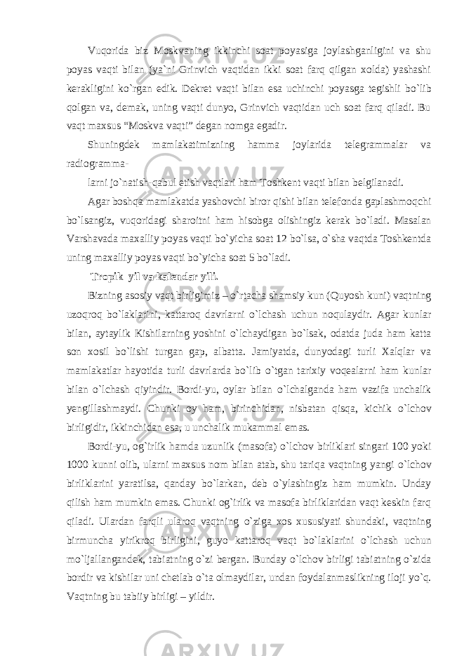 Vuqorida biz Moskvaning ikkinchi soat poyasiga joylashganligini va shu poyas vaqti bilan (ya`ni Grinvich vaqtidan ikki soat farq qilgan xolda) yashashi kerakligini k о `rgan edik. Dekret vaqti bilan esa uchinchi poyasga tegishli b о `lib qolgan va, demak, uning vaqti dunyo, Grinvich vaqtidan uch soat farq qiladi. Bu vaqt maxsus “Moskva vaqti” degan nomga egadir. Shuningdek mamlakatimizning hamma joylarida telegrammalar va radiogramma- larni j о `natish-qabul etish vaqtlari ham Toshkent vaqti bilan belgilanadi. Agar boshqa mamlakatda yashovchi biror qishi bilan telefonda gaplashmoqchi b о `lsangiz, vuqoridagi sharoitni ham hisobga olishingiz kerak b о `ladi. Masalan Varshavada maxalliy poyas vaqti b о `yicha soat 12 b о `lsa, о `sha vaqtda Toshkentda uning maxalliy poyas vaqti b о `yicha soat 5 b о `ladi. Tropik yil va kalendar yili. Bizning asosiy vaqt birligimiz – о `rtacha shamsiy kun (Quyosh kuni) vaqtning uzoqroq b о `laklarini, kattaroq davrlarni о `lchash uchun noqulaydir. Agar kunlar bilan, aytaylik Kishilarning yoshini о `lchaydigan b о `lsak, odatda juda ham katta son xosil b о `lishi turgan gap, albatta. Jamiyatda, dunyodagi turli Xalqlar va mamlakatlar hayotida turli davrlarda b о `lib о `tgan tarixiy voqealarni ham kunlar bilan о `lchash qiyindir. Bordi-yu, oylar bilan о `lchalganda ham vazifa unchalik yengillashmaydi. Chunki oy ham, birinchidan, nisbatan qisqa, kichik о `lchov birligidir, ikkinchidan esa, u unchalik mukammal emas. Bordi-yu, og`irlik hamda uzunlik (masofa) о `lchov birliklari singari 100 yoki 1000 kunni olib, ularni maxsus nom bilan atab, shu tariqa vaqtning yangi о `lchov birliklarini yaratilsa, qanday b о `larkan, deb о `ylashingiz ham mumkin. Unday qilish ham mumkin emas. Chunki og`irlik va masofa birliklaridan vaqt keskin farq qiladi. Ulardan farqli ularoq vaqtning о `ziga xos xususiyati shundaki, vaqtning birmuncha yirikroq birligini, guyo kattaroq vaqt b о `laklarini о `lchash uchun m о `ljallangandek, tabiatning о `zi bergan. Bunday о `lchov birligi tabiatning о `zida bordir va kishilar uni chetlab о `ta olmaydilar, undan foydalanmaslikning iloji y о `q. Vaqtning bu tabiiy birligi – yildir. 