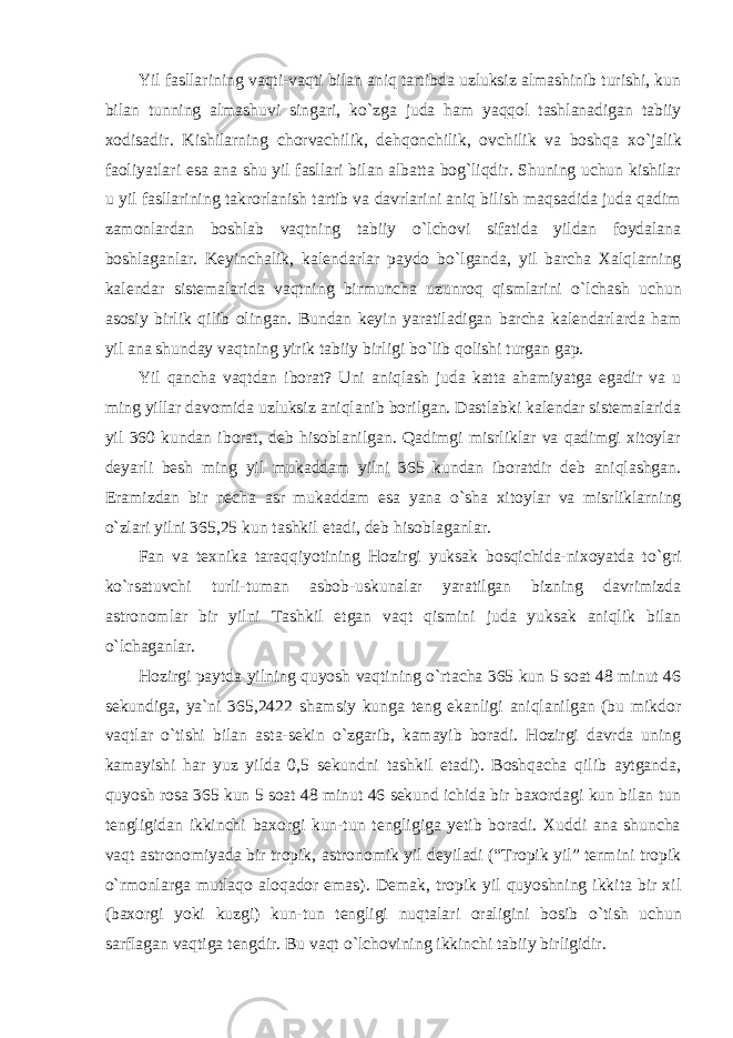 Yil fasllarining vaqti-vaqti bilan aniq tartibda uzluksiz almashinib turishi, kun bilan tunning almashuvi singari, k о `zga juda ham yaqqol tashlanadigan tabiiy xodisadir. Kishilarning chorvachilik, dehqonchilik, ovchilik va boshqa x о `jalik faoliyatlari esa ana shu yil fasllari bilan albatta bog`liqdir. Shuning uchun kishilar u yil fasllarining takrorlanish tartib va davrlarini aniq bilish maqsadida juda qadim zamonlardan boshlab vaqtning tabiiy о `lchovi sifatida yildan foydalana boshlaganlar. Keyinchalik, kalendarlar paydo b о `lganda, yil barcha Xalqlarning kalendar sistemalarida vaqtning birmuncha uzunroq qismlarini о `lchash uchun asosiy birlik qilib olingan. Bundan keyin yaratiladigan barcha kalendarlarda ham yil ana shunday vaqtning yirik tabiiy birligi b о `lib qolishi turgan gap. Yil qancha vaqtdan iborat? Uni aniqlash juda katta ahamiyatga egadir va u ming yillar davomida uzluksiz aniqlanib borilgan. Dastlabki kalendar sistemalarida yil 360 kundan iborat, deb hisoblanilgan. Qadimgi misrliklar va qadimgi xitoylar deyarli besh ming yil mukaddam yilni 365 kundan iboratdir deb aniqlashgan. Eramizdan bir necha asr mukaddam esa yana о `sha xitoylar va misrliklarning о `zlari yilni 365,25 kun tashkil etadi, deb hisoblaganlar. Fan va texnika taraqqiyotining Hozirgi yuksak bosqichida-nixoyatda t о `gri k о `rsatuvchi turli-tuman asbob-uskunalar yaratilgan bizning davrimizda astronomlar bir yilni Tashkil etgan vaqt qismini juda yuksak aniqlik bilan о `lchaganlar. Hozirgi paytda yilning quyosh vaqtining о `rtacha 365 kun 5 soat 48 minut 46 sekundiga, ya`ni 365,2422 shamsiy kunga teng ekanligi aniqlanilgan (bu mikdor vaqtlar о `tishi bilan asta-sekin о `zgarib, kamayib boradi. Hozirgi davrda uning kamayishi har yuz yilda 0,5 sekundni tashkil etadi). Boshqacha qilib aytganda, quyosh rosa 365 kun 5 soat 48 minut 46 sekund ichida bir baxordagi kun bilan tun tengligidan ikkinchi baxorgi kun-tun tengligiga yetib boradi. Xuddi ana shuncha vaqt astronomiyada bir tropik, astronomik yil deyiladi (“Tropik yil” termini tropik о `rmonlarga mutlaqo aloqador emas). Demak, tropik yil quyoshning ikkita bir xil (baxorgi yoki kuzgi) kun-tun tengligi nuqtalari oraligini bosib о `tish uchun sarflagan vaqtiga tengdir. Bu vaqt о `lchovining ikkinchi tabiiy birligidir. 