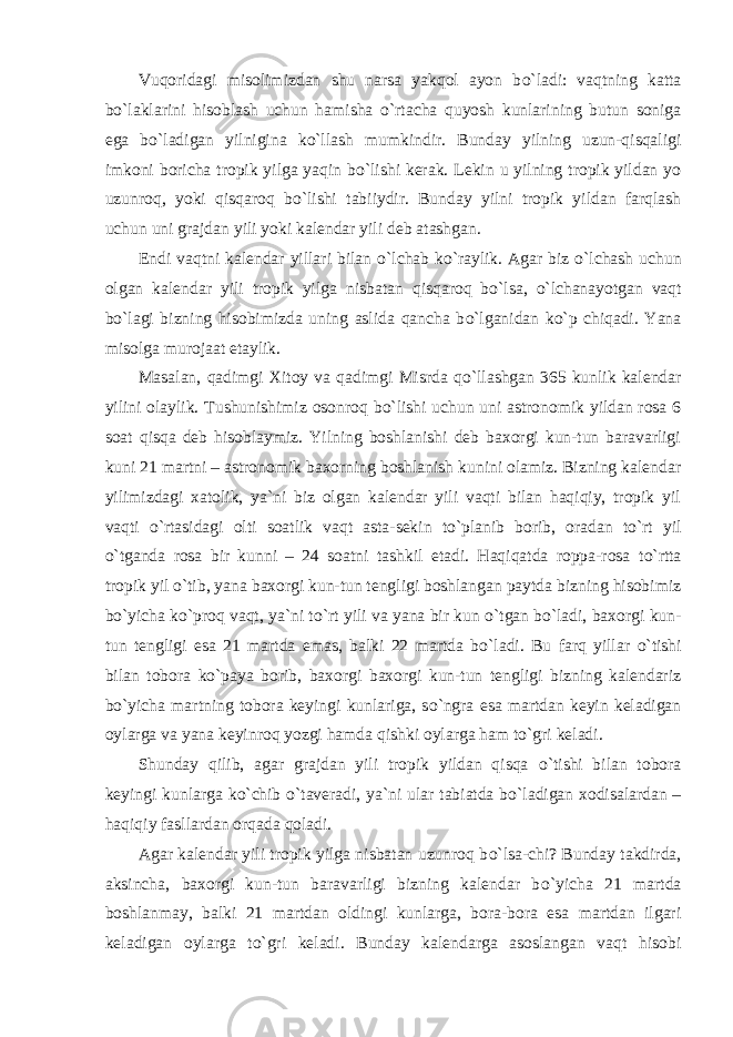 Vuqoridagi misolimizdan shu narsa yakqol ayon b о `ladi: vaqtning katta b о `laklarini hisoblash uchun hamisha о `rtacha quyosh kunlarining butun soniga ega b о `ladigan yilnigina k о `llash mumkindir. Bunday yilning uzun-qisqaligi imkoni boricha tropik yilga yaqin b о `lishi kerak. Lekin u yilning tropik yildan yo uzunroq, yoki qisqaroq b о `lishi tabiiydir. Bunday yilni tropik yildan farqlash uchun uni grajdan yili yoki kalendar yili deb atashgan. Endi vaqtni kalendar yillari bilan о `lchab k о `raylik. Agar biz о `lchash uchun olgan kalendar yili tropik yilga nisbatan qisqaroq b о `lsa, о `lchanayotgan vaqt b о `lagi bizning hisobimizda uning aslida qancha b о `lganidan k о `p chiqadi. Yana misolga murojaat etaylik. Masalan, qadimgi Xitoy va qadimgi Misrda q о `llashgan 365 kunlik kalendar yilini olaylik. Tushunishimiz osonroq b о `lishi uchun uni astronomik yildan rosa 6 soat qisqa deb hisoblaymiz. Yilning boshlanishi deb baxorgi kun-tun baravarligi kuni 21 martni – astronomik baxorning boshlanish kunini olamiz. Bizning kalendar yilimizdagi xatolik, ya`ni biz olgan kalendar yili vaqti bilan haqiqiy, tropik yil vaqti о `rtasidagi olti soatlik vaqt asta-sekin t о `planib borib, oradan t о `rt yil о `tganda rosa bir kunni – 24 soatni tashkil etadi. Haqiqatda roppa-rosa t о `rtta tropik yil о `tib, yana baxorgi kun-tun tengligi boshlangan paytda bizning hisobimiz b о `yicha k о `proq vaqt, ya`ni t о `rt yili va yana bir kun о `tgan b о `ladi, baxorgi kun- tun tengligi esa 21 martda emas, balki 22 martda b о `ladi. Bu farq yillar о `tishi bilan tobora k о `paya borib, baxorgi baxorgi kun-tun tengligi bizning kalendariz b о `yicha martning tobora keyingi kunlariga, s о `ngra esa martdan keyin keladigan oylarga va yana keyinroq yozgi hamda qishki oylarga ham t о `gri keladi. Shunday qilib, agar grajdan yili tropik yildan qisqa о `tishi bilan tobora keyingi kunlarga k о `chib о `taveradi, ya`ni ular tabiatda b о `ladigan xodisalardan – haqiqiy fasllardan orqada qoladi. Agar kalendar yili tropik yilga nisbatan uzunroq b о `lsa-chi? Bunday takdirda, aksincha, baxorgi kun-tun baravarligi bizning kalendar b о `yicha 21 martda boshlanmay, balki 21 martdan oldingi kunlarga, bora-bora esa martdan ilgari keladigan oylarga t о `gri keladi. Bunday kalendarga asoslangan vaqt hisobi 