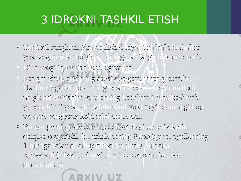 3 IDROKNI TASHKIL ETISH • Turli xil ranglarni idrok qilish dunyoni alohida hududlar yoki segmentlar bo&#39;yicha tartibga solishga imkon beradi. • Bilan bog&#39;liq ko&#39;rish patologiyalari • Rangni idrok etishning asosiy o&#39;zgarishi rang ko&#39;ridir. Ushbu o&#39;zgarish odamning boshqa odamlardan turli xil ranglarni ko&#39;rishini va ularning ba&#39;zilarini &#34;chalkashtirib yuborishini&#34; yoki almashtirishini yoki to&#39;g&#39;ridan-to&#39;g&#39;ri oq va qora ranglarda ko&#39;rishini anglatadi. • Bu ranglarni ajrata olish qobiliyatidagi genetik kelib chiqish o&#39;zgarishi, bu erkaklarning 8 foiziga va ayollarning 1 foiziga ta&#39;sir qiladi (chunki bu jinsiy aloqada resessivdir). Ikki turi ma&#39;lum: monoxromatizm va dixromatizm 