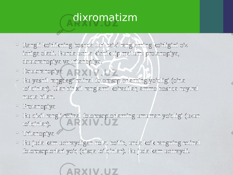 dixromatizm • Rangli ko&#39;rlikning boshqa turi ba&#39;zi ranglarning ko&#39;rligini o&#39;z ichiga oladi. Bunda uchta kichik tip ma&#39;lum: protanopiya, deuteranopiya va tritanopiya. • Deuteranopiya • Bu yashil rangdagi retinal fotoreseptorlarning yo&#39;qligi (o&#39;rta to&#39;lqinlar). Ular bir xil ranglarni ko&#39;radilar, ammo boshqa neytral nuqta bilan. • Protanopiya • Bu qizil rangli retinal fotoreseptorlarning umuman yo&#39;qligi (uzun to&#39;lqinlar). • Tritanopiya • Bu juda kam uchraydigan holat bo&#39;lib, unda ko&#39;k rangning retinal fotoreseptorlari yo&#39;q (qisqa to&#39;lqinlar). Bu juda kam uchraydi. 