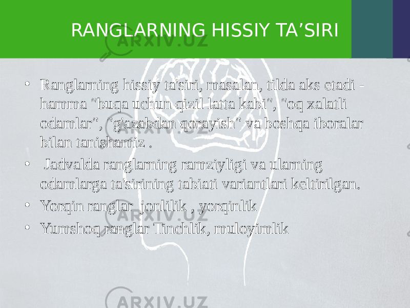 RANGLARNING HISSIY TA’SIRI • Ranglarning hissiy ta&#39;siri, masalan, tilda aks etadi - hamma &#34;buqa uchun qizil latta kabi&#34;, &#34;oq xalatli odamlar&#34;, &#34;g&#39;azabdan qorayish&#34; va boshqa iboralar bilan tanishamiz . • Jadvalda ranglarning ramziyligi va ularning odamlarga ta&#39;sirining tabiati variantlari keltirilgan. • Yorqin ranglar jonlilik , yorqinlik • Yumshoq ranglar Tinchlik, muloyimlik 