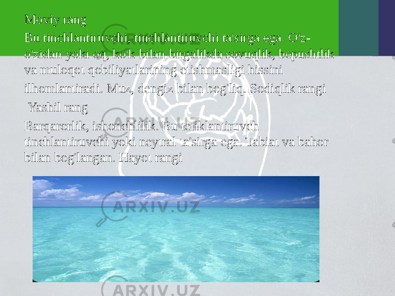 Moviy rang Bu tinchlantiruvchi, tinchlantiruvchi ta&#39;sirga ega. O&#39;z- o&#39;zidan yoki oq, ko&#39;k bilan birgalikda sovuqlik, bepushtlik va muloqot qobiliyatlarining etishmasligi hissini ilhomlantiradi. Muz, dengiz bilan bog&#39;liq. Sodiqlik rangi Yashil rang Barqarorlik, ishonchlilik. Bu tetiklantiruvch tinchlantiruvchi yoki neytral ta&#39;sirga ega. Tabiat va bahor bilan bog&#39;langan. Hayot rangi 